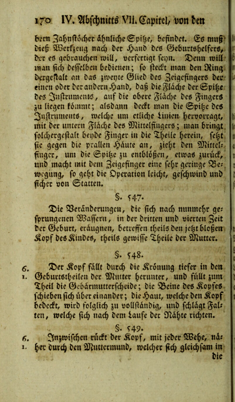 farn 3a&nfl6d)et d^nfic^e ©ptöe, beßnbet. £$ muff* bte£ ©3crf$eug nad) ber Jjäanb beö ©eburtö^elfcrö, ber eö gebrauchen null, verfertigt fei)«. £>enn null i man ftd> öejfelben bebietien; fo fletft man Den King bergefJalt an Daß jtvepte ©lieb bees 3eigcftngerö bei* . einen ober beranbern^anb, bafj biegldcfye ber©pi£e beß 3nfintmentö, anf bie obere gldd>e beß gingerß $u liegen fömmt; alöbann beeft man bie ©pi£e be$ 3n(irumeitt*, welche um etliche linien hervortagt, I mit ber untern gldcbe beö üKütelftngerß; man bringt |; foldjergejfalt bepbe ginger in bie ^eiie herein, fe£t n ftc gegen bie prallen Jpdute an, jic^t ben ©Mittel; c ftuger, um bie ©pifce $u entblößen, etwas jurücf, : unb madjt mit bem Zeigefinger eine felpr geringe 53e;. : wegitng, fo gc£t bie Operation leidet, gefd;n>inb unb t fidjcc von ©tatten. |i §* ?47* ®ie 33crdnberungcn, bie fld) nad> nunmehr ge; fprungenen ®aj|ern, in ber britten unb vierten 3dt ber ©eburt, erdugnen, betreffen tbeilö ben jcljtblepett r Äopf beöÄinbeö, t^eUs gewiffe ^eile ber ©lütter* ! §• f48* 6. &er Äopf fällt burd) bie Ärottuitg tiefer in bett : i. ©eburtßtbeilen ber ©lütter herunter, unb füllt jutn 1 ?beil bie ©ebdrmutterfdjeibe; bie 33einc beö Äopfeö ( fcbiebenficbübereinanber; bie Jpaut, welche ben Äopf t bebeeft, wirb folglid) ju vollftänbig, unb fcf)lägt gal; ten, welche flcf) nach bem laufe bet Sidfcte richten. §♦ f49* f>. ^tvifdjctt nnft ber Äopf, mit jeber ©Sehe, nd; i- fcec burdj ben ©luttcrmunb, melier j<d> gleidjfam in bie