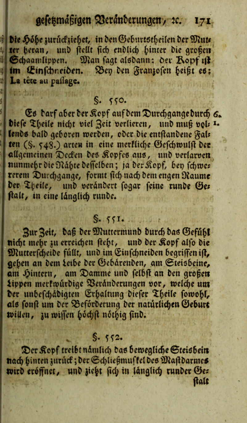 1 Me jurucfhiebet, in ben ©ebnviötheifen ber Sftut* ler (jeran, unD pellt pd) enblid> hinter bie großen iil ©d)aanilippen. 9Kan fagt alöbann: öev 2\opf ifj : im CEinfcbnfiöen* S3et; ben granjofen fceißt e$; £ La tece au paflage. §• T?o* Sö barfa6erberÄcpf auf bem Durchgänge burdj 6+ tiefe ^eile nid)t Diel 3eit Derliercn, unb muß Dpi; *• ; (enbo halb geboren werben, ober bie entßanbene gal* ! ttn (§. ^48.) arten in eine ntcrflicbe ©efdjtoulß bec allgemeinen Decfen beö .ßopfeo aus, unb Derlamtt nunmehr bie 9?<ü()tebefiel6en; ja berivopf, bep fd)Wc* rerem Durchgänge, formt ßd) nach bem engen [Raume ter D;eile, unb seränbert fogar feine runbe 0e* Palt/ tn eine länglich runbe* §* ?fi. 3wr 3etf/ baß berSRuttermunb burd) baö ©efu^I titelt mehr ;u erreichen ßefct, unb ber Äopf alfo bie SKutterfdfyeibe füllt, unb im (Sinfcfjneiben begriffen iß, ge^en an bem leibe ber ©ebärenben, am ©teis6eine, am ^intern, am Damme unb felbß an ben großen lippen merfwürbige 23eränberungen uor, welche um ter unbefestigten £r(>altung biefer 'Jheile fowohL alö fonß um ber SSeforberung ber natürlichen ©eburt Willen, ju wißen höchß nötfcig ßnb* . §. Sfr DerÄopf treibt nämlich ba6 6eweglid)c©tei$6ein nad) hinten jurürf; ber ©dpießmuffel be6 ÜRapbarme* I wirb eröffnet/ unb jiefct ßd; in länglich runberÖe* palt