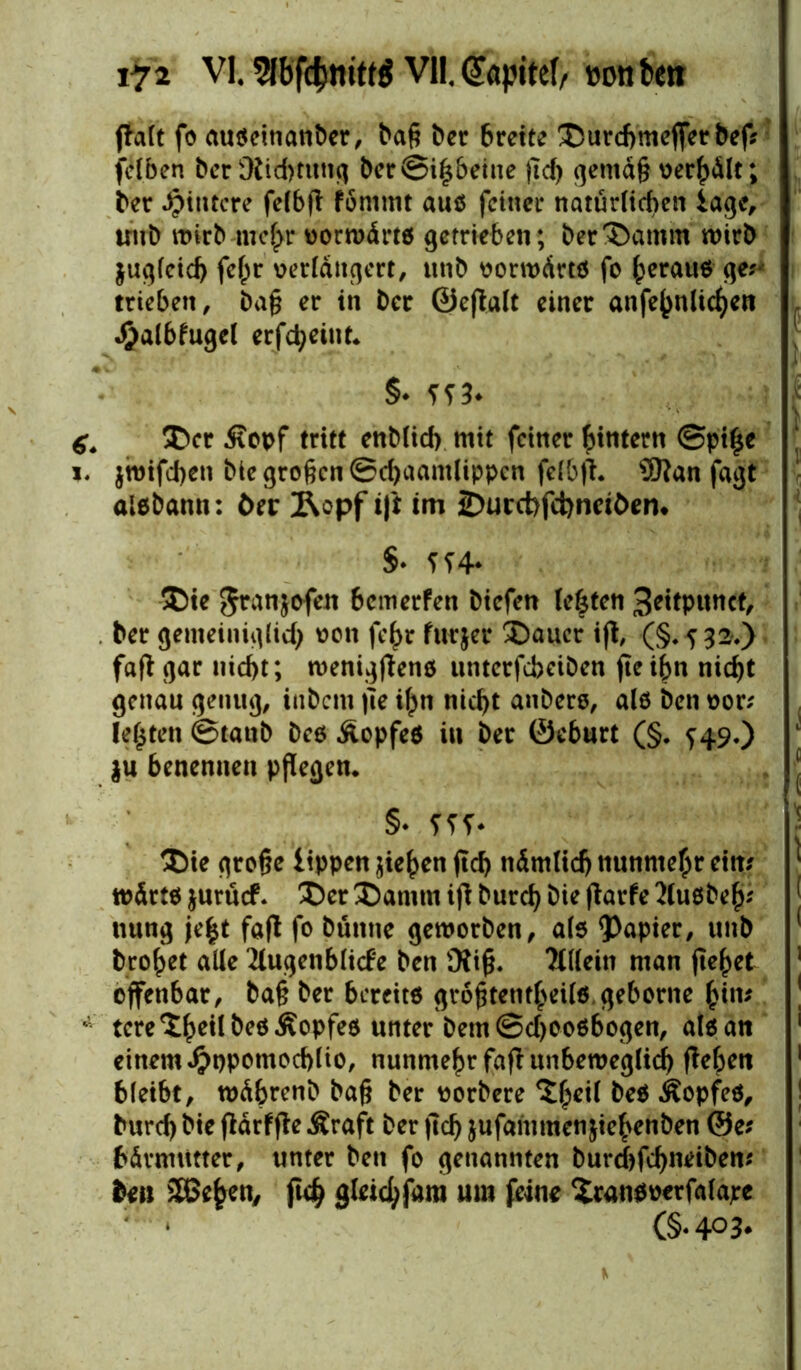 fta(t fo außemanber, baß ber breite Durcbmefferbef? fel.ben berüiid)tung ber@i£beine ßd) gemäß oerf)dlt; ber Hintere felbft fonimt auß feiner natürlichen läge, uub wirb mc(>r oorwdrtß getrieben; ber Damm wirb jugleid) fe£r verlängert, ttnb vorwärts fo £erauß ge?* trieben, baß er in ber ©eflalt einer anfejwücfjen halbkugel erfd;eint* §* ??3* Der Äopf tritt enblicf) mit feiner ^intern @pi|e $wifd)en bie großen ©djaantlippen fclbjt. Sftan fagt aisbann: öer 2\opf ift im 2)urct)fd)nciben* §* U4* Die Jranjvfen 6cmerfen biefen lebten 3dtpunct, ber gemeiniglid) von fe^r furjer Dauer ifl, (§.532.) faß gar nid>t; wenigflens nnterfebeiben fte ißn nid>t genau genug, inbern ße i£n titelt anbers, als ben vor? lebten ©tanb bes Kopfes in ber ©eburt (§. f 49,) $u benennen pflegen* §* fff* Die große tippen jie^en ßd) ndmtidj nunmehr ein? * wärtß juruef. Der Datum ift burefy bie ftarfe Außbe£? nung je|t faft fo bünne geworben, als Rapier, unb bro^et alle Augenblicke ben Äiß. Allein man fielet offenbar, baß ber bereit« größtenteils geborne bi»' tcre^eilbesÄopfes unter bem©d)00ßbogen, alß an einem #t)pomod)lio, nunmehr faft unbeweglich ßelpen 1 bleibt, wdbrenb baß ber vorbere ^eil beß Äopfeß, | burd) bie ftdrffte Äraft ber ßd) jufammenjiehenben @e? bdrmtttter, unter ben fo genannten burebfeßndben? ton SSBefcen, ftcb gleichfam mn feine Xranßoerfalape ; ‘ (§‘403*