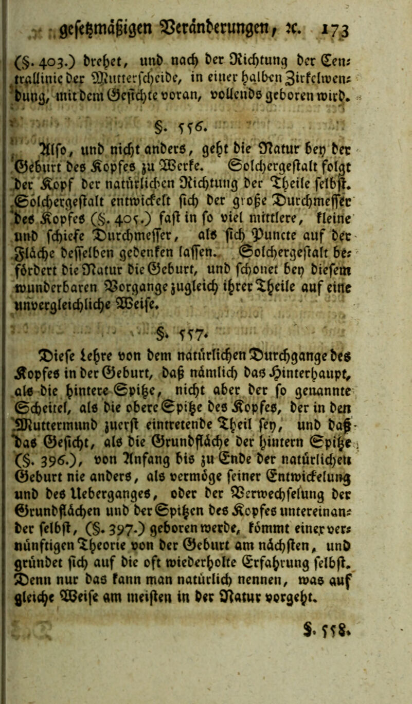 (§.403.) tretet, uni) nad) ber Dichtung ber (Een* trgllinic Der SJfritterfdtcibe, in einer huJfon 3itfclroen* bung, mit bcm©cjtä)te voran, voüenbo geboren wirb. * §• 5^- 2tlfo, unb nicf)t anberö, ge^t bie Statur bep bet ©eburt bee Äopfee ju ®crfe« ©oldjergeftalt folgt ber Äopf ber natürlichen SXid)tung ber ‘i^eiie felbfr. ,<S6ld>ctgeflalt entwickelt fid) ber gro£e XmrchmefiVc >e$ ÄopfeO (§. 40^.) fafl in fo viel mittlere, fleine imb fd)iefe ®urd)mejTer, al$ jtd) <Puncte auf ber gläche bejfelben gebenfen laffen. ©olchergefialt bis fbrbert bie Statur bie®eburt, unb feboner bep biefem tvunberbaren Vorgänge jugleid) i^rer^^eile auf eine unvergleichliche SBeife. §* iw Dtefe lehre von bem natürlichen Durchgänge be$ Äopfeä in ber ©eburt, baf? ndrnlid) bau Hinterhaupt, al* bie hintere ©pi|e, nicht aber ber fo genannte Scheitel, al« bie obere ©pi^e beö Äopfee, ber in beit SRuttermunb juerjt eintretenbe fep, unb baf- W ©ejtcht, al$ bie ®runbfläcbe ber hintern ©pifce ; (§. 396.), von Anfang bie $u £nbe ber natürlidjeti ©eburt nie anbere, ale vermöge feiner (Entwickelung unb beö itebergangeo, ober ber 9Serwed)felung ber ©runbfldchen unb berSpihen bee Äopfee untereinan* ber felbft, (§. 397.) geboren werbe, kommt eine.rver* nunftigen^h*0™ &on ber ©eburt am nächjten, unb grunbet fid> auf bie oft mieberholte Erfahrung felbft. Denn nur bad fann man natürlich nennen, was auf gleite «m meinen in ber Statur vorgeht« $• f f $.