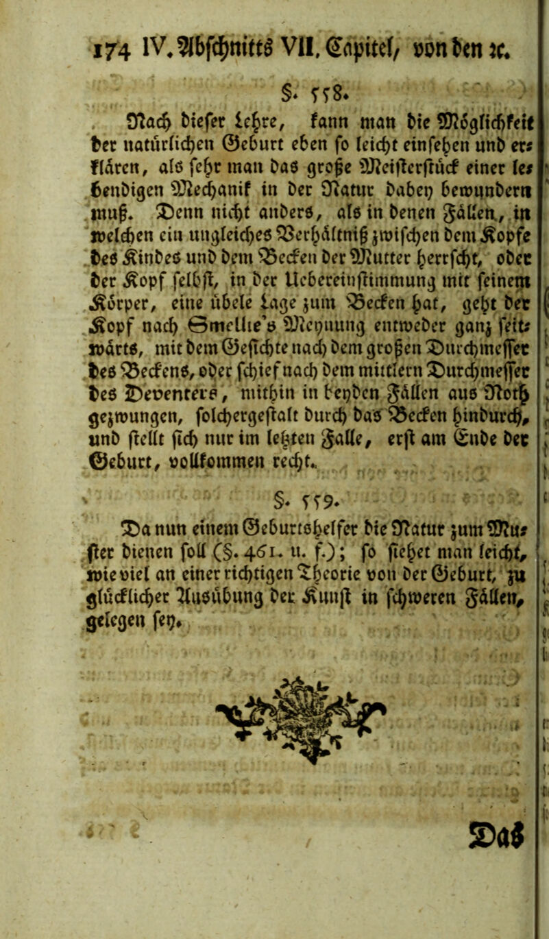 Obacb fcicfer ie£re, fann matt bie 9K6glichfett Der natürlichen ©eburt eben fo Ieid>t einfeben uttb er« fldrcn, als febr man Das grojje äRetjlcrftucf einer Je« 6enbtgen Sftechanif in Der Oiatur Dabet) bewtjnbcrtt inu£. ®enn nicht anDers, als in Denen Sätfen., itt welchen ein ungleiches SSer^dltni^wifchen Dem^opfe Des ÄinDes unD Dem $8e<f en Der SKutter ^ertfe^t^ ober Der Äopf felbjt, in Der Uebereinfbimmung mit feinem .Sorper, eine ubele läge $um Reefen bat, gebt Der ( Äopf nach Smellie’ö SÖicpuung eittmeDer gan$ feit« , wärts, mit Dem ©ejlchte nach Dem großen X)iuchmeffer Des 33ecf ens, ober fct)ief nach hem mittlern £)urchme(jec [ Des ÜDerentete, mitbin in bepben Jdllen aus fftoth ! gezwungen, folchergejialt Durch Das 33ecfen hinburdj, l unb (bellt (ich nur im lebten Salle, er|b am SuDe Der ; ©eburt, rollfommeit recht* ÜDanun einem ©eburtshelfer DieObatur $um2J?u* fber Dienen foll (§.461. u. f.)fo fielet man leicht wieviel an einer richtigen Theorie »01t Der ©eburt, $u j glücflidjer 2lusubung Der Äuttjt in fehleren Sättett, ) gelegen fep. §♦ ?f8< §• ff 9« l 2>a$