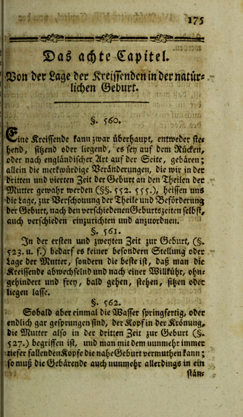 • i — gfi^g==gg^g=B-» (Eopttel. Q3ott i>er Sage ?>er ßreitTcnbcnm&ernatite liefen ©eburt. §. 560. ^itte Ärctfjentie Farm jroat u6erfmupt, enme&cr ff« fcenb, ft^enb ober liegenb, e$ fetj auf bem SRucfett, ober nad) engldnbifcber 2lrt auf ber ©eite, gebaren; allein bie merfwurbige 33erdnberungen, bie wir in bec brttten unb vierten 3eit beröeburtati ben feilen bec SRutter gewahr werben (§§. ??2. fff.)/ Riffen uns btc läge, jur 23erfd)onung ber ^beile unb SSeforberung ber ©eburt, nad) ben oerfd)tebenen@eburt6$eiten felbft, aud) oerfdjieben etnjuridjten unb anjuorbnen. §♦ ftfu 3n ber erffen unb jwepten 3^t Jur ©eburt, (§* f2$. u. fO bebarf e$ feiner befonbern ©tellung ober tage ber SRutter, fonbern bie befleiß, bafj man bic Äreiffenbe abwedjfelnb unb nad) einer GBtüfü^r, o£rt* ge^inbert unb fret), halb gefcen, fte^en, ft|en obet liegen laffe. §. f62* ©obalb aber einmal bie3Bafier fpringfertig, ober enblid) gar gefprungenftnb, berÄopfin ber Ordnung, bie 9)lutter alfo in bec brttten 3*d $ur ©eburt (§♦ 527.) begriffen ift, unb man mit bem nunmehr immec tiefer faüenbeuÄopfe bie nabe@eburt oermutben fann; fomup bieÖebdrenbe aud)uumnebc allcrbinge in ein