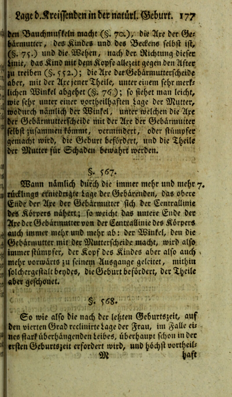 1 ben 33aud)muffe(n mad)t (§♦ 7a), bie 2(jrc ber @e* bdrmutter, beßÄinbeß unb beß s33e<fenß felbfl ift, (§• 7S-) un& bie-SBe^en, nad> bet SXid)tung biefet , iinie, baß Äinb mit b*m Äopfe allezeit gegen ben Giftet ju treiben (§. ?f2.); bietyre ber0ebdrmuttecfd)eibe 'aber, mit ber 2(jre jener ^eüe, unter einem fe^rmerf? ' liefen ®infe( abgehet (§. 76 ); fo flehet man leicf)t, ; wie fe^r unter einer port^eil^aften läge ber 9Kutter, woburcf) nämlich ber 3Binfel, unter welchen bie ’M;e 1 ber ©ebdrmutterfcheibe mit ber 2£jtc ber ©ebdrmuttec ’ fclbfl jtifamntett fomrnt, verminbert, ober ftümpfec gemacht wirb, bie ©eburt beforbert, unb bie X^eUc ber SJluttee für ©djaben bewahrt werben* §♦ S67? SBatin ndmlid) biird) bie immer mehr unb mehr 7, rücfltngß erniebrigte läge ber ©ebdrenben, baß obere 6nbe ber %e ber ©ebdrmutter (leb &er (Eentraütnie beß Äotperß nähert; fo weicht baß untere ßnbe bec 3(pe ber ©ebdrmutter von ber Sentcaßinie beß Äorperß aud) immer mehr unb mehr ab: ber s2£infel, ben bie i ©ebdrmutter mit bet iüiutterfd)ribe macht, wirb alfo immer jlumpfer, ber £opf beß Äinbeß aber alfo auch a me^r vorwdrtß ju feinem Jtußgange geleitet, mithin foldfyergejtaltbepbeß, bie ©eburt beforbert, becXheile aber gefd>onet* t' ’.**/< Nr**t .. §♦ ?58. ©0 wie alfo bie nach ber lebten ©eburfßjetf, auf ben vierten ©rabrcclinirte läge ber 5rau, *m *xs * ueß flarf uberhdngenben ieibeß, überhaupt fchou in bec 11 erjien ©eburtßjeit erforbert wirb, unbhod)f*üürtNf; 9R haft