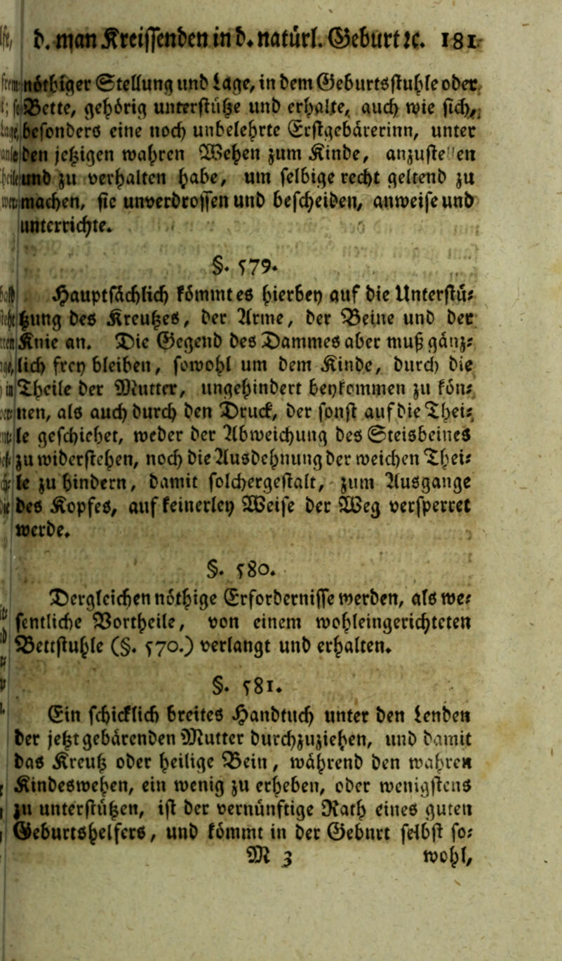 frwnüt&tger Stellung unb i age, in bem ©e6urt0fluble ober t;fri8ette, gehörig untrrfhifje unb erbaljte, aueb wie ftd)^ v^befenberö eine nod) unbele&rte Srftgebdrerinn, untec Äüllben jc£igen wahren 2öe^en $um Äinbe, an$ufte:fen Munb ju verhalten habe, um felbigerecbt geltenb $u :t machen, fic unverbrojfen uub beleihen, amveifeunb unterrichte* §-?79- ; ( Jpauptfdcbficb Fömmteö auf bie Unterjlü* ii|t||ung beö Äreuheä, ber 2(rme, ber SSeine unb bec ::entÄtiic an. ®ic ©cgctib beö 2)amme$ aber mu£ gätij? ]*,ilid) frep bleiben, fewohl um bem Äinbe, burd) bie m5hc^e^er Butter, ungehinbert bekommen $u fotu willen, alö auebburd) ben £)rucf, ber fonjt auf hierbei* c(e gefebicbet, weber ber 2(bweicbuiig bes SteiöbcincS 4 $u roiberfteben, noch bie 2(uebcbnung ber weicbcn %bei* ylc $ubinbern, taxnit folcbergeftalt, jtim lluögange ic be6 Äopfeö, auf feinerlei) SBeife ber 5Beg verfperret werbe* §• ?8o* Qerglcicben nötige (Srforberniffe werben, atöwc* J fentlicbe «ortheile, von einem wobleingericbteten 93ettfMle (§* f 70.) t>erfotigt unb erbalten* v > §. t8k 1 (Sin fcbicfltcb breites Jpanbfudj unter ben ienbett ber jebtgebdrenbenüJiuttcr burcb&ujieben, uub bamjt ba$ Äreub ober brilige «ein, währenb ben wahren i Äinbeöweben, ein wenig $u erbeben, ober wenigftens i ju unterfluben, iß ber vernünftige Xath eines guten i Öeburtöbriferä, unb fommt in ber ©ebnrt feibß fo; 5Ji 3 wobl.