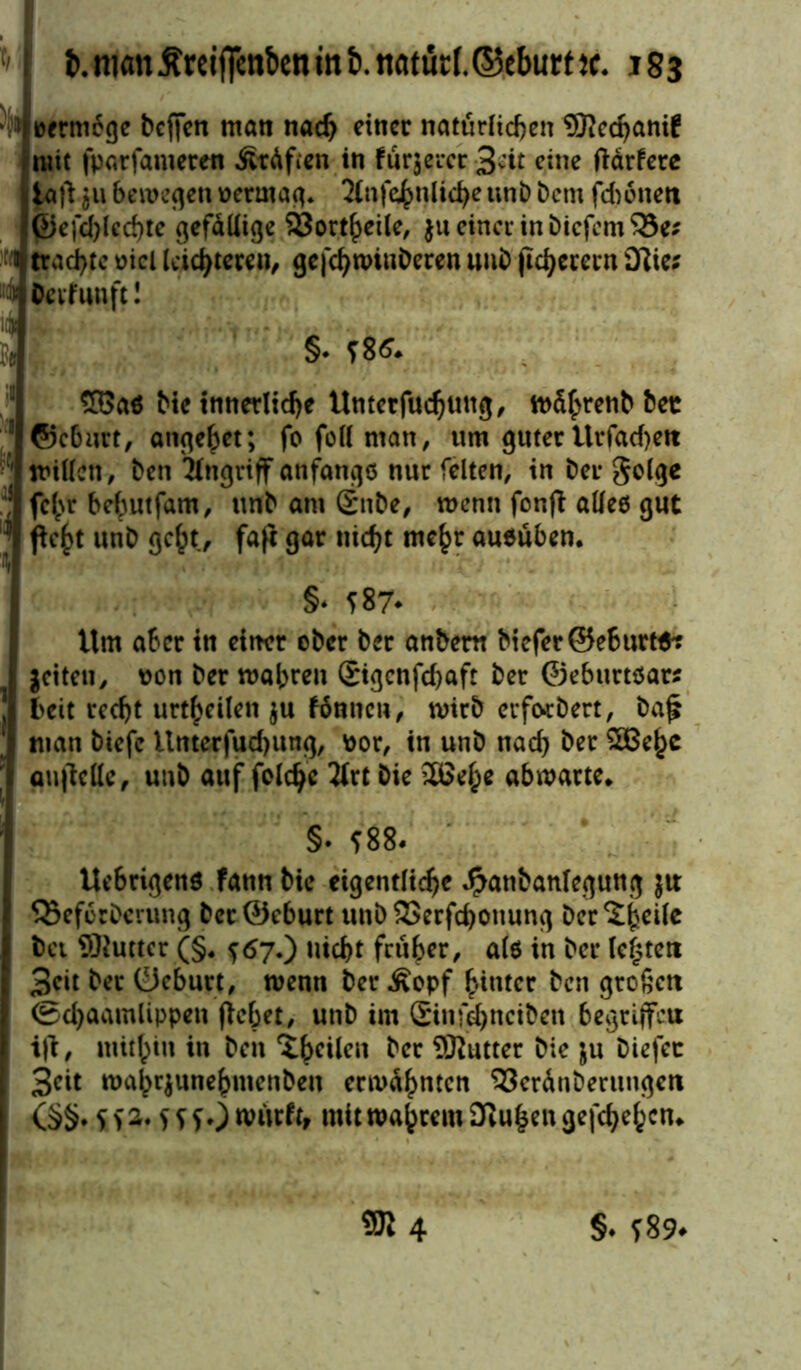 tioermege bcjfen man nach einer natürlichen SRecpani! mit fparfameren ÄcAfien in fürjercr 3vit eine ftärfere iaft ju Sememen oermag. 2(nfe^n(tcfye unb betn fdwneti ©efcblccbte gefällige 93ort^>ei(c, $u einer in bicfcm^Se; J trachte oicl leichteren, ge|chtt>inberen uub (ichececn Olie; “4 Oevfuttft! §. f86. £Gas bte innerliche Untetfuchung/ todhrenb bec 11 ©eburt, angehet; fo feil man, um guterUiTacf)ett ' willen, ben Angriff anfangs nur feiten, in ber golge fehr behutfam, unb am £ttbe, wenn fonft alles gut '* ftc^t unb geht, faft gar nicht mehr ausüben. I §♦ f 87- Um aber in einer ober ber anbem biefer©eburts^ jeiten, von ber mähren Sigcnfchaft ber ©eburtsars ] bett recht urteilen $u fonnen, wirb erfordert, ba£ 1 man btefc Unterfud)ung, por, tn unb nach ber 5Behc aufiette, unb auf feiere 2trt Die 26eh* abwarte. 1 IS- ?88. Ue6rigenö fann bte eigentliche Jpanbanlegung jtr Q3efcrberung ber@eburt unb 23erfd)onung ber^heile bei Sftuttcr (§. <>67.) nicht früher, als in ber testen 3cit ber ©eburt, wenn ber Äopf hinter ben großen I ©djaamlippen flehet, unb im ©nfdjnciben begriffet! I ift, mithin in ben ^t$eUen ber SRutter bie ju biefec I 3(?it wahrjunehmenden ermahnten ^crdnbmmgen <§§. S W* SSS*) nmrft, mit wahrem 3iUhengefchehcn.