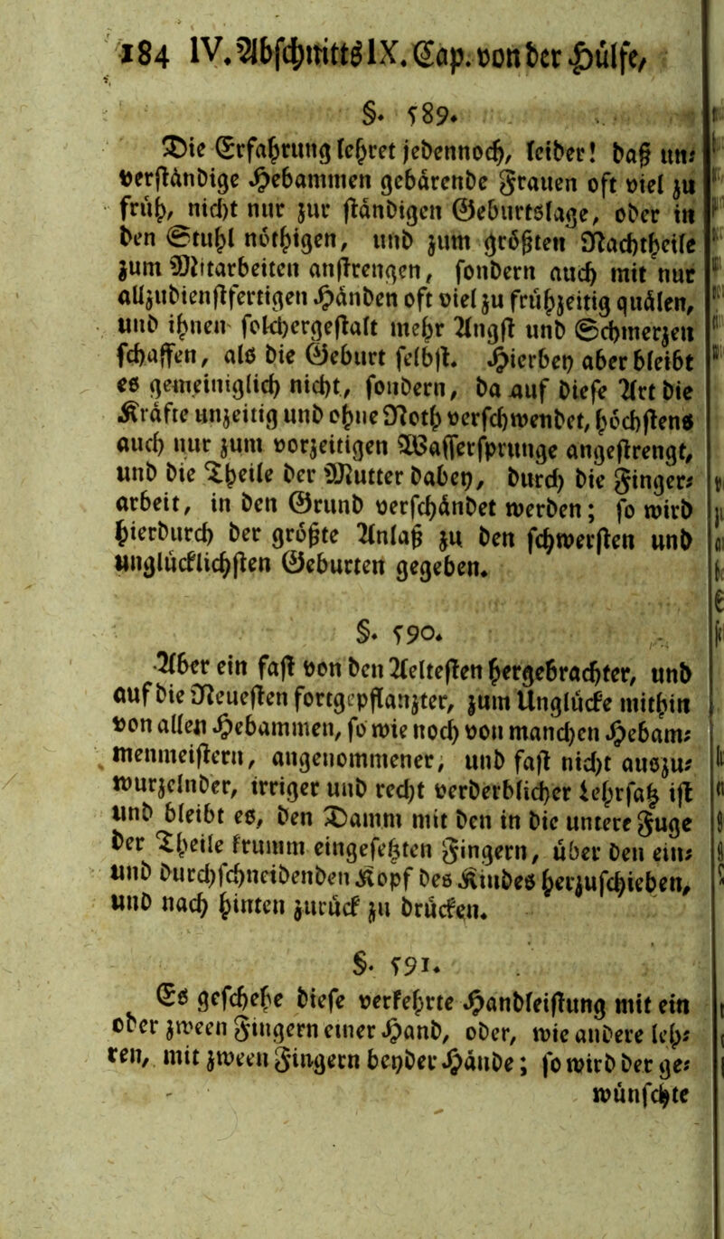 §. T89. t ®ie (Erfahrung (ehret jebennocb, teiber! baj? um ! Oerftonbige gebammen gebärenbe grauen oft oiel ju frit^ nid;t mir jur fianbigen ©ebtirtslage, ober in 1 ben @tu^l nötigen, imb jum grbfjten Eftacbtbcile : jum 'Mitarbeiten atitfrengen, fonbern aud) mit nur 5 «Kjubienflfertigen Rauben oft oiel ju fcüfjjettig quälen, ’ unb ihnen fokbergeftalt mehr 2tngfl unb ©cbmerjeit 1 febaffen, als bie ©eburt fe(b|t. hierbei) aber bleibt 1 es gemeiniglich niebt, fonbern, baauf biefe Krtbie Ärafte unjeitig unb ofme Sfioth oerfebtoenbet, beebftens «ueb nur juni oorjeitigen äBaffetfprunge angeflrengt, unb bie Sheile ber Mutter habet;, burd; bie ginger« % arbeit, in ben ©runb oerfcbdnbet werben; fo wirb 11 bierbureb ber größte 2(nla$ j« ben fcbwerflen unb « unglücflicbften ©eburten gegeben. i e §. S9 o. 3(ber ein faft oon ben 2lcltc|Teit hergebrachter, unb auf bie Oieueflen fortgepfCanjter, jum Unglücfe mithin oon allen gebammen, fo wie ttoeb oon manchen Jpebam« menmeifieru, angenommener, unb fafl nid)t ausju« *' tourjelnber, irriger unb red;t oerberblicber ie^rfa^ ifl « unb bleibt es, ben Saturn mit ben in bie untere guge ) ber Steile frumm eingefefjten gingern, über ben ein« i) «nb burebfebnetbenben Äopf bes Ämbes hetjufd;ieben, ! Hub nach hinten jttruef ju brüefen. §• T9i. (£s gefdjebe biefe oerfefirte ^anbleipttng mit ein t ober jween gingern einer Jjanb, ober, wie anbere leb« ( ren, mit jweeu gingern bepber.f?äube; fowitbberge« | wüufcbte