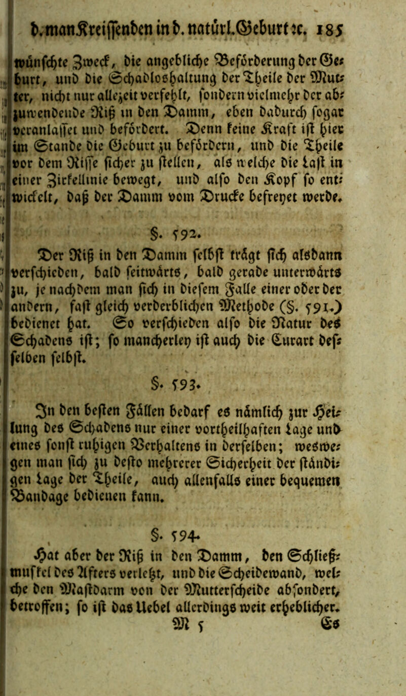 »unfchte bie angebliche 33ef6rberungber@e* , burt, uttD Die ©chaMoe^^ung ber^fpetle Der 9Kut* ^ ter, nicht nur allezeit verfehlt, fonDern vielmehr Der ab? , jumenDeuDe iXiß in Den £>amm, eben Daburd) fogac , veranlaget unD befovDert. £)enn feine Äraft ift hier ’ im ©tanDe Die ©eburtju bcforDcrti, unD Die ipeile »er Dem Oiifie fid>er ju (letten, als neldje Die la|t in ’ einer 3icfellinie bewegt, unD alfo Den Äopf fo ent* t nudelt, Daß Der SDamm vom ®rutfe befreiet werbe, ie ' il §• 592- t, ®er 9Ji£ in Den Damm felbfl trägt ftdj aisbann ■» verfd)icben, balD feitwärts, balD gerabe unterwärts ) ju, jenad)Dem man (ich in Diefem galle einer ober Der ) anDern, fa|T gleich verberblid)cn 9RethoDe (§* 59 *0 bebienet hat* @o verfd)ietrcn alfo Die Statur Des ©Habens ifl; fo mancherlei ifl auch bie Surart Def* felben felbjl, §• 593* 3n beit beflen Sollen bebarf es nämlich $ur Sptv lung Des ©d)abens nur einer vort^eil^aftcn läge unt> ietnes fonfl ruhigen Verhaltens in Derfelben; weswe* l gen man (Id) $u Dcflo mehrerer ©id)erheit Der flänDi? gen tage Der ‘Dheik/ aud) allenfalls einer bequemen VanDage beDieuen famu §• 594* »$at aber Der SKiß in Den Damm, Den ©djliefc tnuffel Des öfters verlebt, unbbie©cheibewanb, wcl; che Den SRaflDarm von Der 9^utterfcheibe abfonbert, betroffen; fo i|l DasUebel allcrDings weit erheblicher, 2JI s