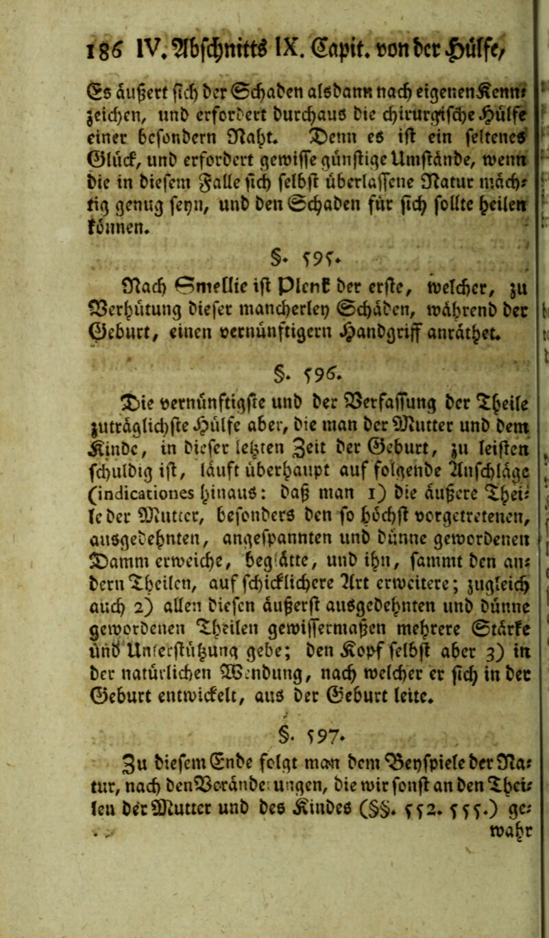 t Ss äußert fiel) ber ©chabcn alsbam* nach etgenen^enw jeichen, unb erforbert burd)aus Die chirurgtfdje Jpülfe einer befonbern Sftafpt* £)emt es tft ein feltenes ©lü<f, unb erforbert gewiffe günjtige Umfidtibe, wenn bie in tiefem gaüeftcf) felbjt übcrlaffcne 3ßatur mach? I tig genug fe^n, unt ten Saaten für jtch folltc feilen founen. §* 19?- QRacf) Smeüte ifl Plcnb ber erflc, welcher, ju S3er^ütung tiefer mancherlei ©chdben, wdbrenb ber [ ©eburt, einen vernünftigem ^anDgriff anrat^et* t ... I §* 196. $>ie vernünftigfte unb ber SSerfatTung ber ‘Jhetfe jutrdglichftedpülfe aber, bie man bcr9)tutter unb bent ÄinDc, tn bkfer lebten 3^it ber ©eburt, $u leiflen „ fchulbtg ifl, lauft überhaupt auf fo'lgenbe infcbldgc ‘ (indicationes (jinauö: Daß man i) bie dunere Zfytis * U ber ÜJittttcr, befonbers ten fo bcdjft vorgetretenen, j ausgedehnten, angefpannten unb bünnc geworbenen j SDamm erweiche, begatte, unb ihn, fammt ben an* ( bern'tbcilcn, auf fcf)icfliefere Uxt erweitere; jugleid) J auch 2) allen tiefen dufjerfl ausgebehnten unb bünne geworbenen feilen gewifFermajjcn mehrere ©tdrFe iinÖ Unferfhtfcung gebe; ben £opf felbfi aber 3) itt ber natürlichen $D6:nbung, nach welcher er fleh in ber ©eburt entwickelt, aus ber ©eburt leite* §• 597* 3u tiefem (Snbe folgt num bcm^epfpielebcrSfau tur, nach ben2$ordnbc ungen, bie wir fonft an ben Xbcv len berÜRutter unb bes Äinbes (§§* ^2. f f ?.) ge; * # wa^r