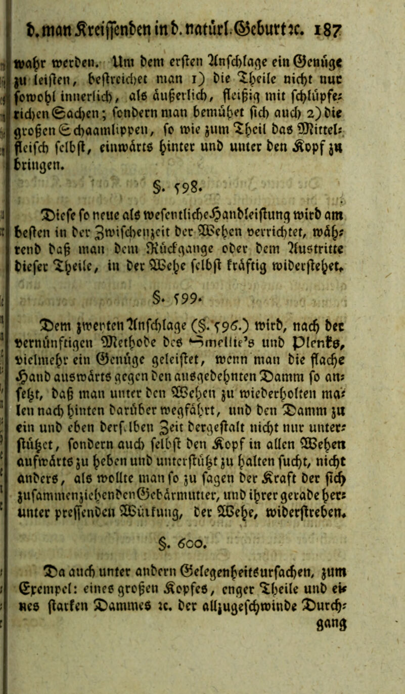 : wahr werben. Um bem erfien 2fnfd)lage ein Genüge , ju leifien, beflreid)et man i) bie ^eile nid)t nuc j fcmo^l innerlich, als äußerlich, fleißig mit fd)lupfe? 1B tid)cn©ad)en; fcnbernntan bemühet jid) aud) 2)bie : großen fe cbaatnltppeu, fc mie jurn‘J&cil baö SKittelj 1 fleifcb fclbjt, einwärts hinter unb unter ben Äopf ju bringen* §. *98. Dtefe fo neue als wefcntlicbe^atibleiflung wirb am it beflen in bei* 3wifd)eu$cit ber $£cbcn tterridjtet, wäh? renb ba§ mau bein fKüdgange ober bem ?lu$tritte biefet Bipede, in ber SBe^e feibft fräftig wiberjlebet«. 'i §* *99- Dem jwenten‘2(nfd)(age (§.'*960 wirb, nad) bec ] Dentitnftigen 9Retbobe bcs ‘■nmcllie’s unb picnfa, vielmehr ein ©enuge geleiflet, wenn man bie flache l! Jpanb auswärts gegen ben attsgebehnten Damm fo am fe£t, ba§ mau unter beit SBcipeu jtt wieberbolteit ma> | ieti nad) hinten baruber wegfäbrt, unb ben Damm ja ein unb eben berfdben 3^t berge jlalt nicht nur unter? I flufcet, fonbern aud) felbjl ben Äopf in allen SBeheti 1 aufwärts $u beben unb untcrflu^t $u halten fucf>t, nicht 1 anbers, als wollte man fo $u fagen ber Äraft ber fid> 1 jufammenjichcnbcnföcbärnumer, unb ihrer gerabe her? : unter pteflenbeu Sßinfung, ber 2Gehe, wiberjlreben* §. 6co. Da auch unter anbern ©elegenbeitsurfadjen, jum 1 Gpempol: eines großen Äopfes, enger ‘Jbeile unb ei* ; «es flarfen Dammes u* ber alljugefchwinbe Durch? sm