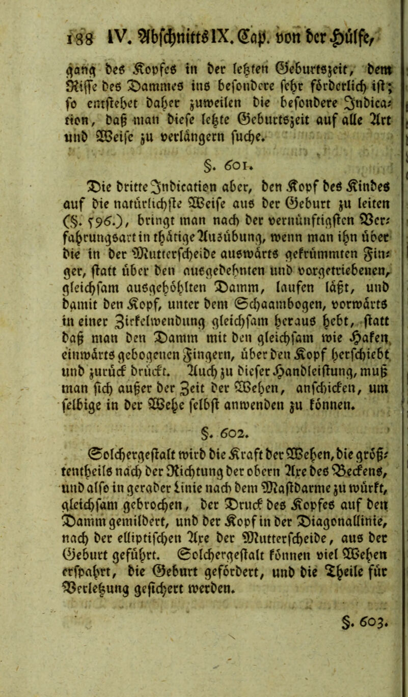 gang bes ÄopfcS in &er (entert ©eburtsjeit, bent Kiffe bes ^Dammes ins befonbere fehr forbcrlicb ift; fo entfte&et baber juweilen bie befonbere 3>nbica; , rion, baß man btefe le|te ©eburtsjeit auf alle 2lrt { unb SHSetfe ju verlängern fud)e. §. 6ou ®te britte^nbication aber, ben .ftopf bes ÄtnbeS auf bie natürliche ^OBcife aus ber ©eburt ju leiten (§.‘ ?96.), bringt man nad) ber vernunftigffen 93er; fabrungsartin thätige Ausübung, wenn man ibn über bie in ber s3Ruttcrfd)eibe auswärts gefrümmten gin; I ger, ffatt über ben auegebebnten unb vorgetriebeuen, gletcbfam ausgeboblten Sbamm, laufen laßt, unb bgmit ben £opf, unter bent @d)aambogen, vorwärts in einer Siffrlwenbitng gletcbfam heraus fyebt, ffatt baß man ben £)amtn mit ben gleicbfam wie #afeu. einwärts gebogenen gingern, über ben .Sopf hcrfdjiebt unb jurücf brüift. 2ludj$u biefer^anbleiftung, muß , man ftd) außer ber 3rit ber £Beben, anfd)icfen, um felbige in ber 333e^c felbff anwenben ju fonnen. §. 602. ©oldjergeffalt wirb bie Äraft ber 9Beben, bie groß; tentbeils nach ber Kicfjtung ber obern 2ljre bes ‘Segens, unb alfo in geraber iiitie nad> bent 9Kaff barme $u würft, gleicbfam gebrochen, ber £)rudP bes Kopfes auf ben ^Dammgemilbert, unb ber Äopfin ber Siagonaliinie, nach ber elliptifcbett Tljre ber 9Rutterfd)eibe, aus ber ©eburt geführt, Solcbergeffalt fonnen viel £G*eben erfpab«, bie ©eburt geforbert, unb bie ^bc^c fä* 93erlcfcung gejld)ert werben. §. 603.