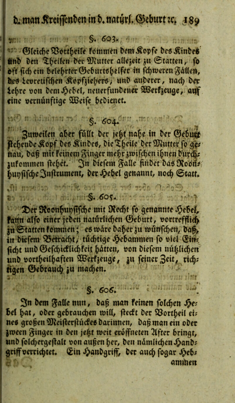 y: §♦ 603* ©letcbe 33ortheile f ommen bem Äopfe beo Äinbeä iwb Den feilen ber SJiutter allzeit ju ©tatten, fo eff fleh ein belehrter ©eburtohelfer in fd)n>ercn gälten, beo icvretifdjen Äopf$ief;er5, unb atiberer, nach ber lehre von bemJpebel, netterfunbener SBerfjeuge, auf eine vernünftige SBeife bebienet. §* 604. ? • Sutveilen aber füllt ber je|t na£e in ber ©ebu^f pe^enbeÄopf beöÄinbeö, bie^eile bereuter fo g$* «au, bafl mit feinem ginger me^rjtvifcbent^nenbur^ juf ommen fielet/ 3n btefeni galIc ftnbet bao 9foon* hupflfche3nfltument, Der Jjebel genannt, noch ©tatf. - Der Otconhupflfche mit Dfed>t fo genannte Jjpebef, fattn alfo einer jebett natürlichen ©eburt, vortrefflich ju ©tatten fommen; e$ wäre ba^er ;u tvünfchen, bafl, itr btefem 35etrad>t, tüchtige gebammen fo viel Sin? ficht unb ©efcf)icflichfeit Jütten, von biefem nämlichen unb vorteilhaften ®erf$euge, ju feiner Seit, rieh* figen ©ebrauch }u machen. §. 606. * 3n bem galle nun, bafl man Feinen folchen Sfr# Bel hat, ober gebrauchen will, flecFt ber 93orrf>eil ei? ne* großen 9Reiflerflücfee barinnen, bafl man ein ober jtveen ginger in Den je£t weit eroffneten Elfter bringt, unb folchergeflalt von auflen her, beu nämlichen Jpanb? griff verrichtet. Sin äpanbgriff, ber auch f°9ar £eb? amfoen