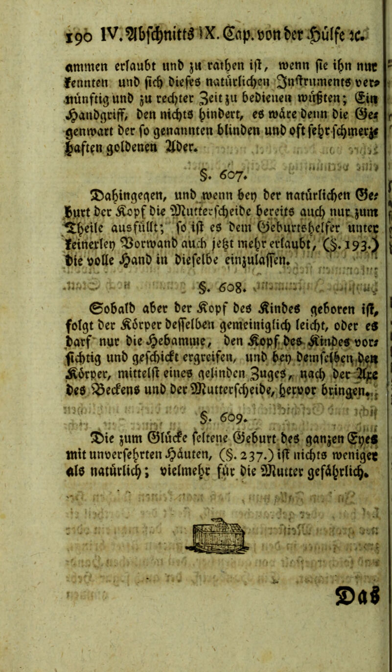 «timen erlaubt unb ju ratben ift, wenn jte i£n nut ' fennten unb fieft biefee natürlichen ^nftntmente rerp künftig ün& $u redjter 3citiu bebieuen wirkten; giti Jpanbgriff, ben nichts binbert, ee wäre Denn Die ©e* f genwart ber fo genannten bhnben unb oft febtfcbmerj* f fjaften golbenen Äber. ( . , §* 607.  lv'“J ym | Dahingegen, unb wenn bet) ber natürlichen ®e? ^ Butt ber Äopf bie 5Rutterfd)eibe bereite auch nur $um J %ty'\U ausfüllt; fo ijl ee beut ©eburtebelfer unter c keinerlei) 33orwanb auch jefet mehr erlaubt, (§♦ 193.} \ Die rolle Jjjanb in biefelbe einjulajfen* §. 6o8- 1*4 ©obalb aber ber Äopf bee Äinbee geboren i|T, ! folgt ber Äärper beffelbeu gemeiniglich leicht, ober e$ ' Darf nur bie djebamme, ben Äopf bee Äinbee ror* 1 ftchtig unb gefd)i<ft ergreifen, unb bet) bemfetben-be» ! Ä6rper, mitteifl eine« gelinben 3ugee, und) ber 2ljs 1 bee $5ec£ene unb ber9Jlutterfchetbe, heroor bringen*: §. 509. ^ Die $um ©lüefe feltene ©eburt bee ganzen ®t)ts mitunoerfe£rtenRauten, (§. 237.) if? nichts weniger de natürlich *, vielmehr für bie ÜJlutter gefährlich* s>«$