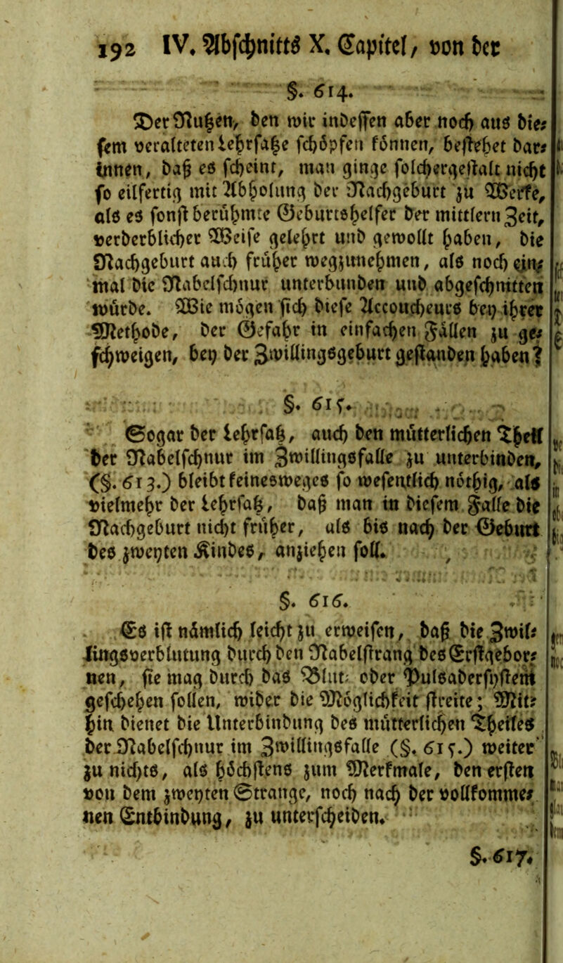 §. <?t4. ®er 9fu|en, ben wir inbeffen aber nodj aus bie* fern veralteten iehrfahe feböpfen föntien, beliebet bar* » innen, bajj es fdjeint, man ginge fold)ergertalt nid)t •' fo eilfertig mit flbholttng ber Dfacbgcburt ju Hßerfe, als es fonfl berühmte ©eburtshelfer ber mitt(ern3eit, »etberblichet SEBeife gelehrt unb gewollt (jaben, bie ülacbgeburt aud) früher wegjitne^men, als noebejiy « mal bic fftabelfcfjnur unterbtmben unb abgefcfjntttent J, mürbe. SEBie mögen fid) btefe Jtccoucbeurs bet) ihrer * SJtetbobe, ber ©efabr in einfachen gallen ju ge* c f^roeigen, bep ber 3nnllingSge6urt gejtanben haben? 1 §. fiif. Sogar bet lebt fab, auef) ben mütterlichen ^eH t ber Oiabelfchnur im 3n>illingsfalle }u uuterbinben, f (§. 613.) bleibt feines Weges fo wefentlicb netjjig, al5 vielmehr ber le^rfa|, Daf? inan in biefem gälte bie ,[ ülacbgeburt ttid)t früher, als bis nach ber ©ebnrt ( bes jroegtenÄinbeS, «njie^eu folf. , ; ■ §. 616. . ' : €s ifl ndmlid) leidet ju er weifen, bafj bie^wif* Jingsverblittung burd) ben Ülabelflrang bes£r(lge6or* nen, fte mag bureb bas $3(ut; ober <Pulsaberfi>(terii gcfdjeben folien, wiber bie ©loglicbfeir (freite; 9Jlit* hin bienet bie Unterbinbung bes mütterlichen <ifu''b’s ber 2ftabelfd)»ur im 3n>tEIingsfa(le (§, <si?.) weiter ju nichts, als höd)|fens jum SJletfmale, ben erflett »ou bem jwetjten Strange, noch nach »ollfomme* nen Sm6inbung, }u unterfcheiben. r tt; ft l.: jls h §.617.