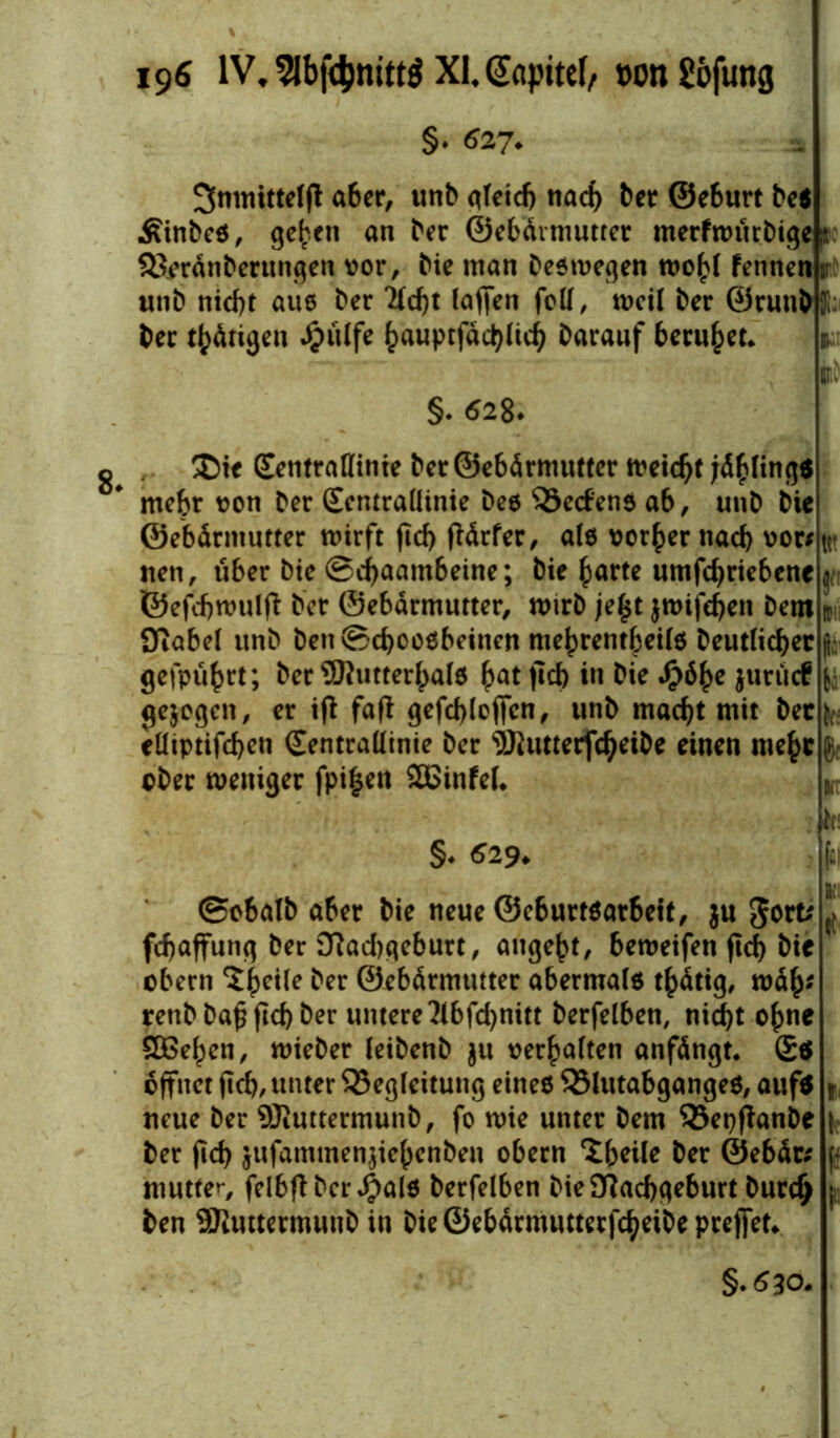 §. 627. Smnittdft aber, unb qteicf) 11acf) ber @e6urt bc« Äinbc«, geben «n ber ©ebärmutter merfroutbige ;i 3$erdnberungen vor, Me man beswegen wobt fennen ir unb nicht aus ber *2icf)t (affen foll, weil ber ©runH ber tätigen J£>ii(fe bauptfdcblicb barauf beruhet* §. 628- Xie SentraUinte ber ©ebdrmutter weicht jdblings mehr von ber (Eentraüinie bes 33e<fens ab, unb bie ©ebdrmutter wirft ftd> (Mrfer, als vorher nach vor; nen, über bie ©ebaambeine; bie ^arte umfebriebene ©efcbwulfi ber ©ebdrmutter, wirb je£t jwifehen bem 9tabe( unb ben©d)OOSbeinen mebrentbeils beutlicber | gefpührt; ber SHutterbalS bat fcb in bie $öbe jurücf gezogen, er if( faß gefcbloffcn, unb macht mit ber elliptifcben (Eentraüinie ber 9ftutterfcbeibe einen me(>c cber weniger fpi£en SBinfeL §* 529. Kl ©o6alb aber bie neue ©eburtsarbeit, ju gort; ^ febaffung ber Nad)qeburt, augebt, beweifen fid> bie obern ^b^ ^er ©ebdrmutter abermals t^dtig, wdb* rettb ba£ fld) ber untere 3lbfd)nitt berfelben, nicht ohne SOßeben, wieber leibenb $u verbalten anfdngt. £$ öffnet (leb, unter Begleitung eines Blutabganges, auf* *, neue ber ®uttermunb, fo wie unter bem Bepftanbe [ ber (leb jufammen^iebenben obern £beile ber ©ebdr; \- muttem felbftbcr Jpals berfelben bie Nachgeburt burd> ; ben SKuttermuub in bie ©ebdrmutterfcheibe prejfet* §.<530-