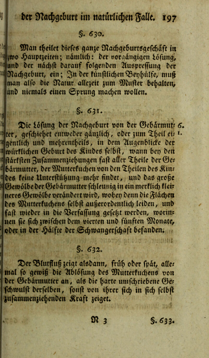 §♦ 630» fN| 9J?att (feitet biefes ganje 9iad)gcburtsgefd)dft ttt }W0 £auptjeiten; nämlid): ber »orgdngigen iofung, w unb ber näcbft Darauf folgenbcn 2lu$prefiung ber w Dftadjgcburt, ein; 3« &er fünjHidjen ^Sep^tilfe, nut§ man alfo Die üftatur allcjeit jum SKufter bemalten, linb niemals einen Sprung machen wollen* M ®ic Iofung ber 9?ad)geburt non ber ©ebdrmut? 6* W ter, gefd)ie£ct emweber gänjlid), ober $um feilet; l' Ngentlicf) unb melprentfceils, in betn 2lugenblicfe ber f« würfligen ©eburt bes Äinbes felbft, mann bet) ben )* fMrf|ten3ufammenjief>ungen faß aller 3$eile ber @e? il bdrmutter, ber 9Jtiuterfud)en von ben Zfeilen bes Äitt? bes feine Untetßü^ung rneljr ftnbet, unb bas gro£e ?t ©croölbe ber ©ebdrmuttet fd)leunig in ein merflid) f(ei? nerce ©ewolbe nerdnbert wirb, wobet) benn bie gldd)eti bes 9Rutterfud)cns felbfl aujjerorbentlid) leiben, unb fajl wiebet in bie SJerfafiung gefegt werben, worin? neu jie fid) }wifd>en bem vierten unb fünften ÜWonate, Oberin bet Jjjdlfte berScfyroatigerfcljaftbefanben* §♦ 632. ®er 95lutflu§ jeigt aisbann, fru£ ober fpdt, alle? mal fo gewi£ bie 'Mblofung be$ 9Kutterfud)ens t»on ber ©ebdrmuttet an, als bie £arte untfdjriebene @e? übwulft berfelben, jonfi oon i^rer jicfy in jid) felbft jufammenjie&enben Äraft jeigeu Ol 3 §♦ 633-