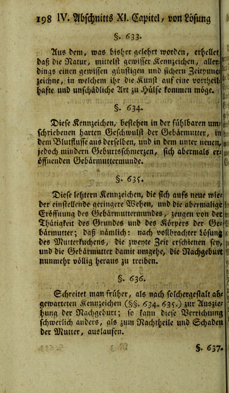 §. <533. 'Muß Dem, maß 6tß£er acTe^vt worben, errettet, Da£ Dte Diatur, mittels .föenn$eid)cn, allere: Dingß einen genügen günfUgen unD fici)crn 3eitpuna ^ $cicbne, in welchem il>r Die Äunjl auf eine Vorteil? ^ |afte unb unfd)äblicl?e *Mrt $u #ülfe fommeu möge* [|;i §♦ 634* $>iefe Sennjeidjen, befTc^ctt in Der fühlbaren um* fcfyriebenen garten ©efcbwuljt Der Gebärmutter, in Dem58lutftufleaußbecfelben, unD in Dem unter neuen, jeboef) mitibern ©eburtßfdjmerjen, fic^ abermalß cv ÄffnenDen ©ebärmutterntunbe* f* m b §* $3f* £>iefe le|tertt Äenn&eicben, Die ftdj aufß neue wie« Der einfMenDe geringere SBeben, unb Dte abermalige h ©rbffuung bee ©ebarmuttermunbeß, jeugen von Der un ?Dätigfeit beß ©rtmbeß unD beß ^orperß Der @e* f bärmutter; bafj nämlid): nad) voflbrad)ter iofung 6 Dee 9Rutterfu<$enß, Die jwepte %e\t erfdnetten fet?, ju unb Die ©ebdrmutter Damit umgebe. Die ERadjgebtut 51 Itunme^r völlig £erauß ju treiben* gi §. 636. ©errettet man früher, alß nad) folcbergefWt ab? \ gewarteten ^ennjeid)en (§§. 634* 63s0 2fuß$ie? * £ung Der SRadjgeburt; fo fanit Dicfe Verrichtung 1 fcbwerlicb anberß, alß jum ERac^Äeile unb ©ebaben 1 DerfBUmer, auelaufcu* §♦ <*37<