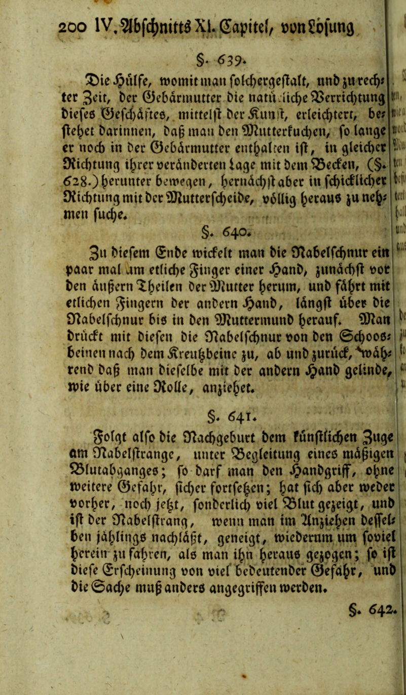 §• «539- ü)ie#ulfe, womit man folchergeflalt, unbjured)* ter 3cit, Der ©ebdrmutter Die natu liebe 2>errid)tung i Diefeö ©efchdftee, mittel)? DerÄunrt, erleichtere be; ft fielet Darinnen, Da§ mau Den ®iutterfud)en, fo lange ft er noch in Der ©ebdrmutter enthalten ifi, in gleicher Nichtung ihrer verdnberten tage mit Dem Beden, (§* ft 628.)hmmter bewegen, hcn,<*d))taber in fchidlid)et tr OJicbtungmitDcrSßutterfc^eiDe, völlig ^erauö june^pn men fudje* | \- §. 640* : m 3u Diefern ®nbe nudelt man Die Nabelfchnur ein ( paar mal am etliche Singer einer JjaanD> $undchf? vor i)en andern X^eilen Der Butter herum, unbfdhrtmit etlichen Ringern Der anbernipanb, lang)? über Die Nabelfchnur bi$ in Den SRuttermunD herauf. ®^att ^ brüdt mit Diefen Die Nabelfchnur von Den ©d)006* r beineu nach Dem Äreul$bcinc ju, ab unD $urüd, *wd(>* j renD Da§ man Diefelbe mit Der anDern Jjanb gelinbe,ifiI wie über eine Oiolle, anjiehet* p §. 6^u Solgt alfo Die Nachgeburt Dem fünfftidjen 3«$* (tm Nabelftrange, unter Begleitung eines mdjngen j Blutabgangee; fo Darf man Den Jpanbgriff, ol;ne weitere ©efal^r, flchcr fortfe^en; hat jid) über webet ror^er, noch je|t, fonberlicb oiel Blut gezeigt, unb ifi Der Nabelfhang, wenn man trn 'Hnjiehen Deffefc ben jdhlingö nachldgt, geneigt, wiebetum um foviel herein ju fahren, als man ihn heraus gejogen ; fo ift Diefe (Srfcheiitung von vief bcbeutenDcr ©efahr, nnD Die ©ad;e mufjanDerö angegriffen werben* §* 6\2.