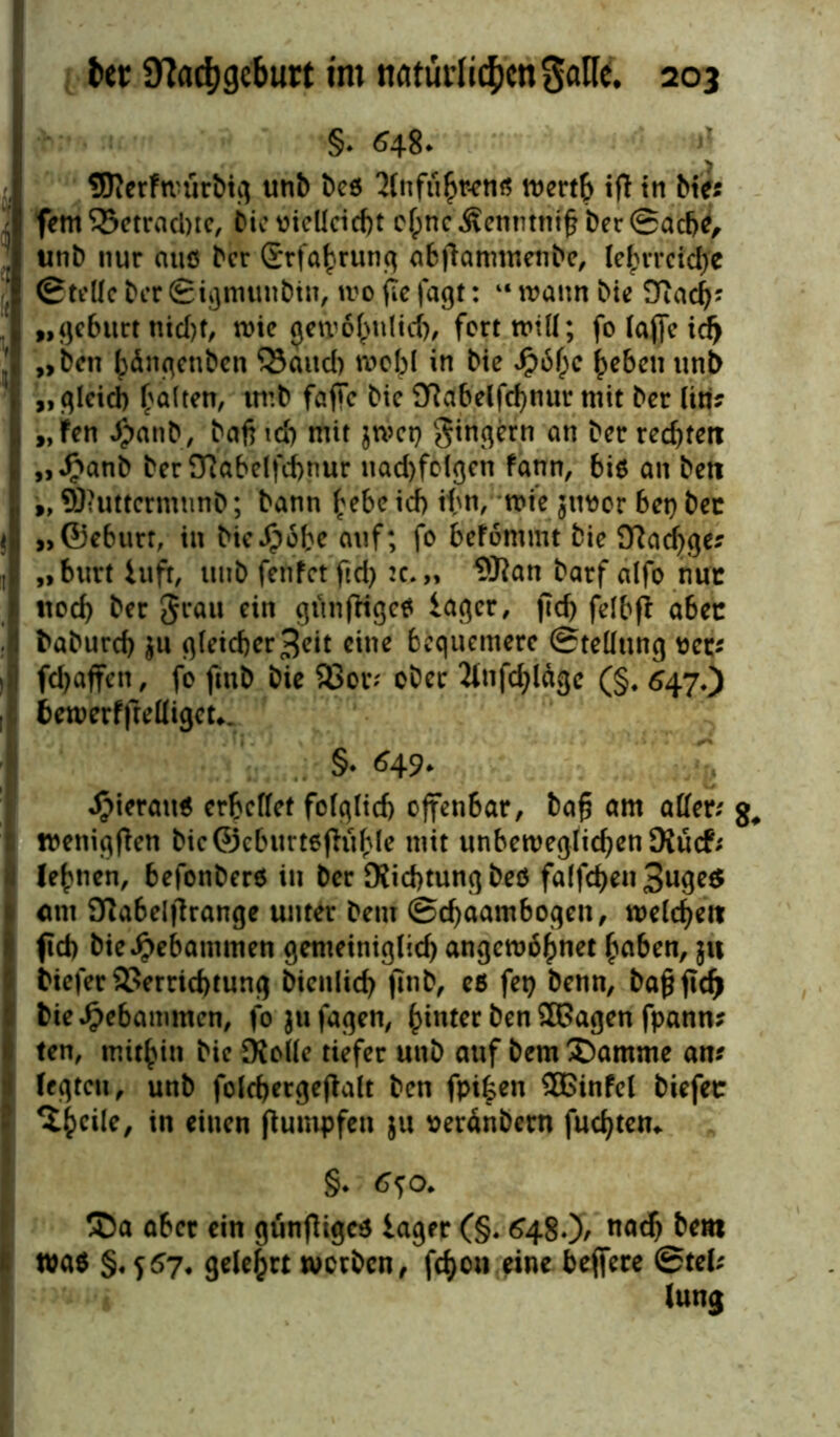 §. 048. 1* SRerfwürbtg unb beö 3lnfiihr-en« wertb iß in btc« - fern 35etrad)te, bie vielleicht cfpnc &enmntf ber ©ache, . unb nur auö ber Erfahrung abßammenbe, lehrreiche ©teile ber ©igmunbtn, wo (le jagt: “ wann bie Duich? 1 „gebttrt nid)f, wie gewöhnlich, fort ; fo taffe id^ ! „ ben bängenben Mattel) wobl in bie Jpbfjc heben unb „gleich halten, imb faße bie 3Rabelfd)mtr mit ber liti? j „Fen #anb, baß ich mit jwet) gingern an ber rechten I „Jpanb ber 97abelfii>nur nad)fMgen fann, bie an bett , 9, QKuttcrmnnb; bann hebe icf> ihn, wiejuvor bet) bec I »©eburr, in bieJ^cbe auf; fo befömmt bie 9?ad>ge? ! „burt iuft, itub fetifetftd) :c.„ 5ftan barf alfo nur ! ttod) ber grau ein gtinfKge* iager, ftd> felbß abec baburd) $u gleicher 3eit eine bequemere ©teüung vet? fdjaffen, fo fiub bie S8or; ober 2tnfd>ldgc (§. 547*) bewerfftelligcu. §. ^49* hieran« erhellet folglich offenbar, baß am aller; g, wenigßen bic©eburtßjhible mit unbeweglichen SXucf; lehnen, befonberö in ber Richtung beö falfcßen 3uge$ um Sßabelßrange unter beut ©cßaambogen, welche« fid) bie gebammen gemeiniglich angewöhnet haben, $tt biefer Verrichtung bienltch finb, eß fet> benn, baß ftcf> bie gebammen, fojufagen, hinter ben £Gagen fpann? ten, mithin bie JKolle tiefer unb auf bem £)amme an? legten, unb foldjergeßalt ben fpi|en 3Binfel biefet ^thcile, in einen ßumpfen $u verönbern fuchtem §• ®a aber ein günßigc* iager (§. 648.)/ nach &*** waß §.557, gelehrt werben, fcf>ou eine beffere ©tel? lung