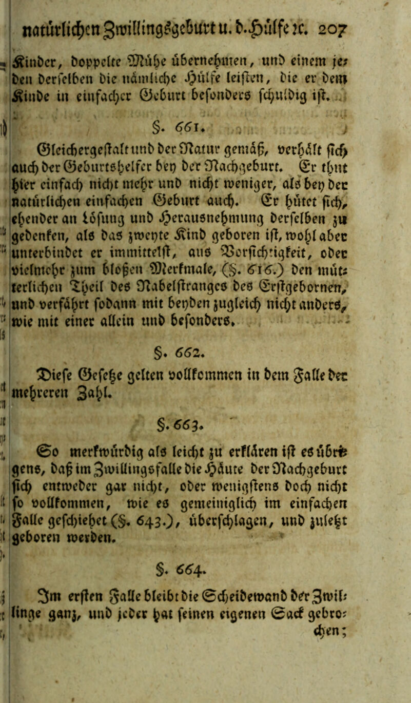 . ÄinDer, Doppelte Wübe übernehmen, unD einem je; Den Derfelben Die namlid)c Jpülfe leiflen, Die er Dem ÄinDe in einfacher ©eburt befonDers fc^ulDig ijK ||f §• 66U ; ; ©leicbergejMt unD Der Natur gemd£, verhdft ftcf> aud) Der ©eburtehelfer bep Der Nachgeburt. £r tj)ut hier einfad) nid)tmehr unD nicf>t weniger, alöbepDec natürlichen einfachen ©eburt auch. Sr hütet fief), ehenDer an lofuttg unD $erau6nehmung Derfclben $it ]>d gebenfen, alö Das jwepte ivinb geboren ift, wohl abec ; unterbindet er immittelfi, atiö 33orfTchrigfeit, oDec vielmehr jum bloßen Werfmale, (§. 616.) Den müts terlichen <Shc^ beö Nabelftrangcö Deo (Srflgebornen, unD verführt foDann mit bepben zugleich md;tanDerö, ; wie mit einer allein unD befonbero» 1$ §. 662. 3Mefe @efe|e gelten vollfcmmcn in Dem gatte Dec I mehreren 3a^* II §. 663♦ ns 1 ©0 merfwürbig afo leid)t $u erfldren ifl eöübris gene, ba£ im gwiüingofalle Die £dute Der Nachgeburt jlch entweber gar nid)t, oDer wenigfteno Dod) nid)t t fo vollfommen, wie eö gemeiniglich im einfachen '< galle gefd)iebet (§. 643.)/ überfragen, unD }ule£t t geboren werben. §. 664, fr 3m erften gatte bleibt Die ©djeibewanb Der 3wil* :t linge ganj, unD jcDer hat feinen eigenen ©aef gebro?