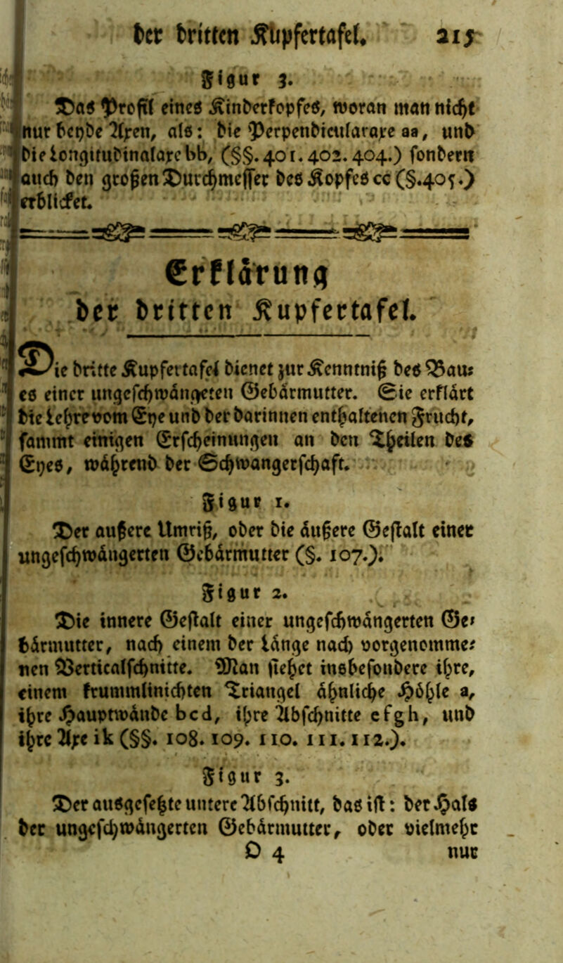 ber triften ^lipfertafd, aij T 8'flut 3. ®a$ $roftf eines ÄinberfopfeS, woran man nid)t nur bepbe fyren, als: bie 'Perpenbicitfarajre aa, unb bieiongtrubinatapebb, (§§.401.402.404.) fonbern 5 auch ben großenSJuvc^meffec bcö.kopfe$cc(§.4Qj*) rrilicfet. €rffaruttg ber britten ßupfertafel. ■ «^ie britte Äupfet tafcf bienet jiir Äcnntnifj be« 33aui ! cd einer ungcfdjwdngeten ©ebdrmutter. Sie erfldrt : btc ie^revom Spe unb ber barinnen enthaltenen Srud)t, fammt einigen grfcheinungen an bcti feilen *** : Gpee, wd()renb ber ©cfymangerfcbaft. gigur i* !©er äußere ttmrifj, ober bie dtt§ere ©eftalt einet ungefdjwdngerten @c6drmutter (§. 107.). gigur *• ®ie innere ©eftalt einer ungcfcftwdngerten ©e* fcdrnumer, nacf> einem ber Idnge nad) oorgenomme* nen 25erticalfcfenitte* 5Ran liefet inebefonbere ilpre, einem frummlinidjten Triangel ähnliche *^>6^(e a, t^re £aupnt>dnbc bed, il;re 2ibfcf>nitte efgh, unb ij)rc2l;e ik (§§. 108*109. 110. 111.112.). S19 u r 3. $>er au$gefe|te untere $6fdjnitt, bas ift: betrat* ber ungefd)U>dngerten ©ebdrmutter, ober oielmeht D 4 nur