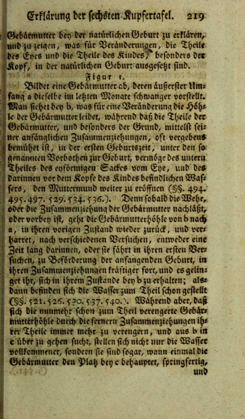 ©ebdrmutter bet) Der natürlid)en©eburt }u erfldren, mit* Ju jeigen / was für SJerätiberiumen, l>ie 'tfyciU Deo £nc6 unD Die 5^ei(e Dc6 ÄiuDeS^ befonbers De« Äopf, in Der natürlichen ©eburt au0gefc$t jtnb. 4 Siöur t. gilbet eine ©ebätmutter ab, Deren äuf?erfter itm; fang a Diefelbe im lebten SKonate febwanger vorfteüt* fKatt ficket bet? b, wae für eine <93eränberung Die fjify U Der ©ebärmutter leibet, rodbrenb Dafjbie ‘tbeile Der ©ebdrnmttcr, unD befonbeco Der ©runD, mittelfi fei; ner anfänglichen Sufammenjiehungcn, oft vergebens ! bemühet ijt, in Der erften ©eburtejeit, unter Den fo genannten 93orbotben$ur ©eburt, vermdgebeö untern Des epformigen ©atfe* vom ®pe, unD De* Darinnen t>or Dem £epfe Deo ÄinDee beftnDlid)en £Baf* fen5, Den SKuttcrmunD weiter ju eröffnen (§§. 494» 495.497. 529.?34-f360* 3>nnfobalbbies3Bebe, «Der Die BufammenjiebungbcrÖebdrtmitter nacbldfjt, ©bervorbep ift, c^c^t Die ©cbärmutterhoble von b nach a, in i^ren vorigen 3u|ianD wieDer jurücf, unD ver* harret, nach verfd)icbencn 93crfitd)en, entweber eine 3eit lang Darinnen, ober jte fährt in ihren erfreu 93er; fueben, ju $3cf6rberung Der anfangenDen ©eburt, in ihren 3ufammenjiehungcn frdftiger fort, unD eö gelin; get ihr, ftd) in ihrem 3«fi^nDe bep b ju erhalten; al$; Dann befinben ftd) Die SOaffct jurn h>etl fchon gcfMt (§§. 521.526. 5?o. 537.540. \ SEBährenb aber, Dajt ftd) Die nunmehr fd>on junt Xbeil verengerte ©ebär; tuuttcrhoble Durd) Die fernem 3ufammcnjiehungenih* revimmer mehr ju verengern, unD au$ bin c über $u gehen fud)t, (teilen ftd) nicht nur Die 5Baffet vellfommener, fonDern fte fitiD fogar, wann einmal Die ©ebärmutter Den 'Plafc bet) c behauptet, fpriugfertig.