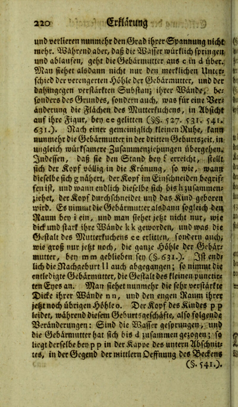 unb verlieren nunmehr ben ©rab ihrer ©pamiuitg titelt ;( raefer. $ßährenb aber, Da§ Die 2Ba|]er murflid) fpringeti r unb ablaufen, gebt bieÖebdrmutter auß c in d über* jf- 9Ran fielet alßbann nicht nur beu tnerflichen Unter? « febteb ber verengerten Jjpohle ber ©ebdrmutter, unb bec t babingegen verfldrften ©ubffatij ilprer ®dnbe> be? ( jjonDeröbeß©runbeß, fonbcrtiaud), maß für eine 33er? i dtiberung Die $ldd)en beß SRutterfuchcnß, in 2Cb|ld)t < auf ihre jigur, bet) ee gelitten (§§. 727. qi. ^41* 631.). flftach einer gemeiniglich fleinenKu&e, fantt nunmebr bie ©ebdrmutter in ber brieten ©eburtßjcit, in t( ungleich mürffamere 3ufammen$iehungen übergehen«. ^ Snbejfen, bafj fte beu ©tanb bet) £ errcid)t, ftellt * pd> ber Äcpf vbüig in bie Äronung, fo wie, wann ^ btefelbe jtd) gndhert, berÄopf im£infcbnet&en begrif? ^'■ feil iff, unb mannenblich biefclbe ftd) biß hjufammen? k Riebet, ber£opf burd)fd>neibet unb baß ÄiuD geboren ^ mirb. (£ß nimmt bk ©ebdrmutter alßbann fogleich beti> f> Kaum bep i ein, unb man fielet je£t nid)t nur, mie 11 bi<f unb jfarf ihre SBdnbe k k gemorben, unb maß bie f1 ©eftalt beß 9)hmerfucbenß ee erlitten, fotrtern and), mie grofj nur je|t noch, bie ganje J£>ohle ber ©ebdr? mutter, bep mm geblieben fep (§*631.)* enb# J ücf> bie Dtacbgeburt 11 auch abgegangen; fo nimmt bie * entlebigte ©ebdrmutter, bie ©eifalt beß fleinen punctit? r ten Speß an. 9Jfan flehet nunmehr bie fehr verfrdrf te s SDtcfe ihrer SBdtibe nn, unb ben engen Kaum ihrer je£t noch übrigen Jpbbleo. 2)er£opf beßÄinbeß pp leibet, mdhrenbbtefem©e6urtsgefd)dfte, alfofolgenbe S3erdnberungen: ©inb bie ®affer gefprungen, unb bie ©ebdrmutter hat fTd> biß <i jufammen gezogen; fo c liegt berfelbe bep p p in ber Äapoe beß untern Jlbfchnit? £ teß, in ber ®egenb ber mittlern Deffnung beß 93ecf enß 8 (§• f4i*>