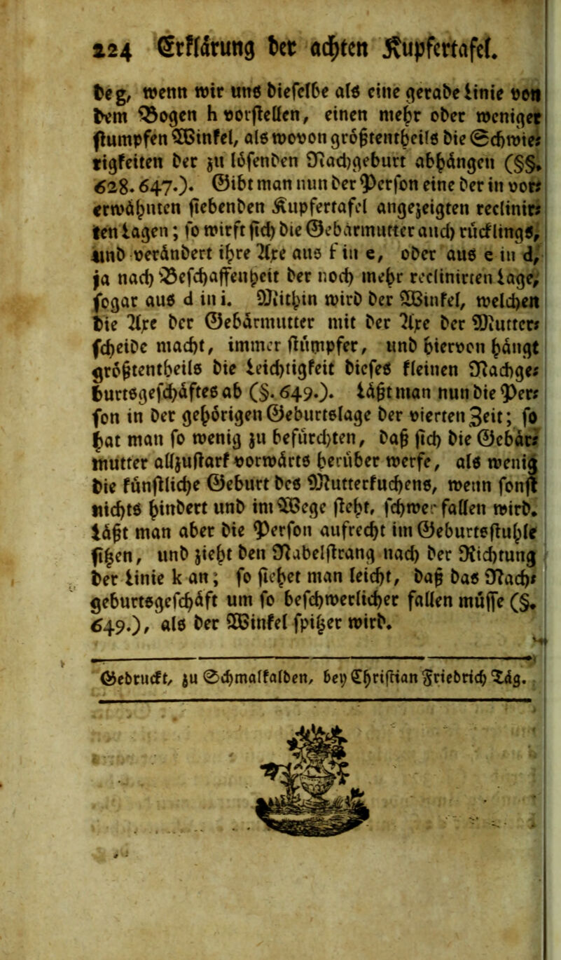 fceg, wenn wir uns biefcI6e als eine gerabetinie von bem 93ogen h Vorteilen, einen me^r ober weniger flumpfen £ßinfel, als wovon größtenteils bie @d)tvte? tigfeiten ber $it löfenben 9ftad)geburt abbängen (§§* 628.647.)* ©i6t man nun ^er $erfon eine ber in vor? erwähnten ftebenben Äupfertafel angejeigten reclinir? tett lagen; fo wirft jtd) bie ©ebärmuttcr and) rücflings, 4tnb veränbert ihre tyre aus f in e, ober aus c in d, ja nad)35efd)affeubeit ber noch mehr redinirteniage, fogar aus d in i. DJiitbin wirb ber £Binfel, welchen bie tyre ber ©ebdrmutter mit ber tyre ber Siuttcr? fdjeibc macht, immer fiiuyipfer, tmb hiervon bängt größtenteils bie leidjtigfeit biefes deinen Diacbge; burtsgefchdftes ab (§. 649*)* ^ßt man nun &*e $er? fon in ber gehörigen ©eburtelage ber vierten Seit; fo ^at man fo wenig ju befiird)ten, Daß ftd> bie ©ebdr? mutter aUjuflarf vorwärts herüber werfe, als wenia bie fünfiliche ©eburt bcs $ftutterfud)ens, wenn fonfl ttic^ts hinbert unb imSBcge (lebt, ferner fallen wirb* läßt man aber bie ?)erfon aufrecht im@eburtefhible ft^cn, unb jieht ben SRabelftrang nad) ber Richtung ber iinie k an; fo ficket man leicht, baß bas iflach? geburtsgefchdft um fo befdjwerlicher fallen muffe (§. 649.)/als ber £Binfel fpi($er wirb* <&ebrudt, $u 0d)malfalben, bei; Saffian Sriebricfj Z&q.