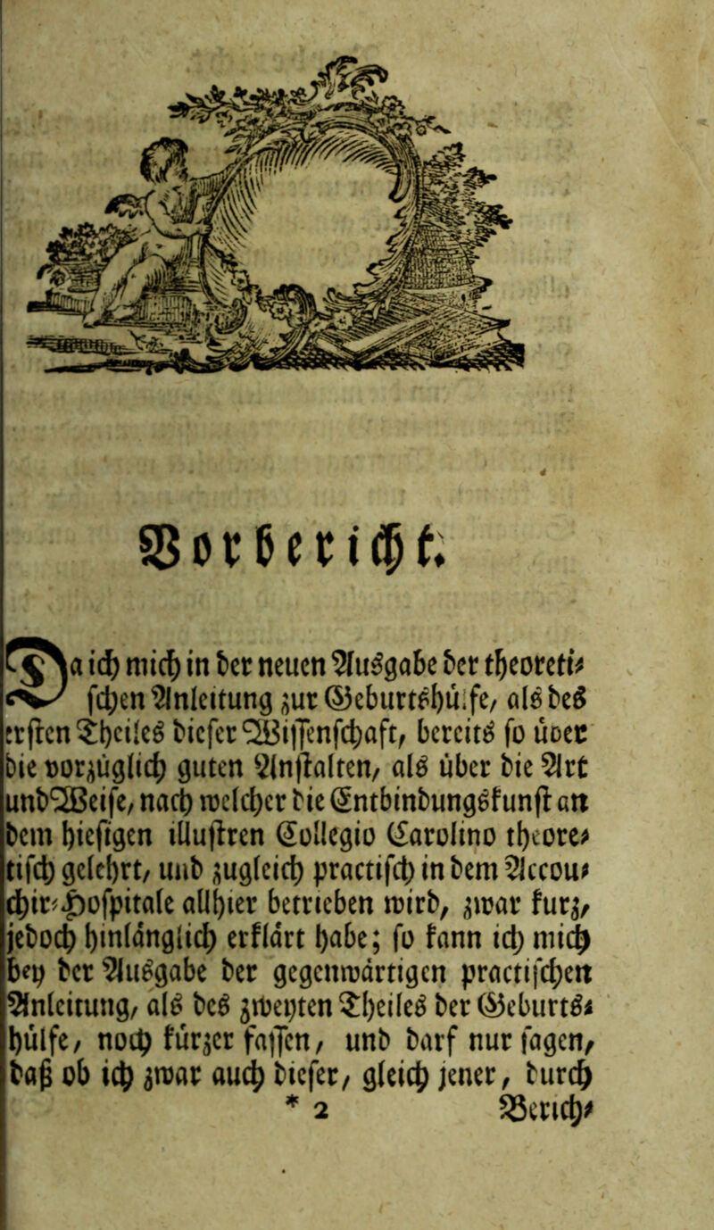 58ot6eti<?jf. ich mich in tcc neuen Slttbgabe f>ct theoreti* «'W fd;en Anleitung jut ©eburtbbüife/ als beb trftcn$hcil^ biefer ^iiJenfcbaft, bcrcitb fo üoec bie »orjüglich guten Slntfalten/ alb über bie 2lrt unb'SBeife, nach roclcber bte Sntbinbungbfunft an bent hicfigen tllujiren (Sollegio (£aro!ino tljeore* t.fd) gelehrt/ uttb zugleich practifd) in bem 3lccou* chit<|)ofpitale alliier betrieben roirb, atoar fut$, jebodj hinlänglich erflärt habe; fo fann td) niidj b«p ber 9lubgabe bet gegettroärtigen practifchett Anleitung/ alb beb gtpepten ?l)eileb ber ©eburtbi hülfe/ notb fürjer fa|Jcn/ unb barf nur tagen/ bajj ob ich 3roar auch btefet/ gleich jener / burch * 2 Wertet)*