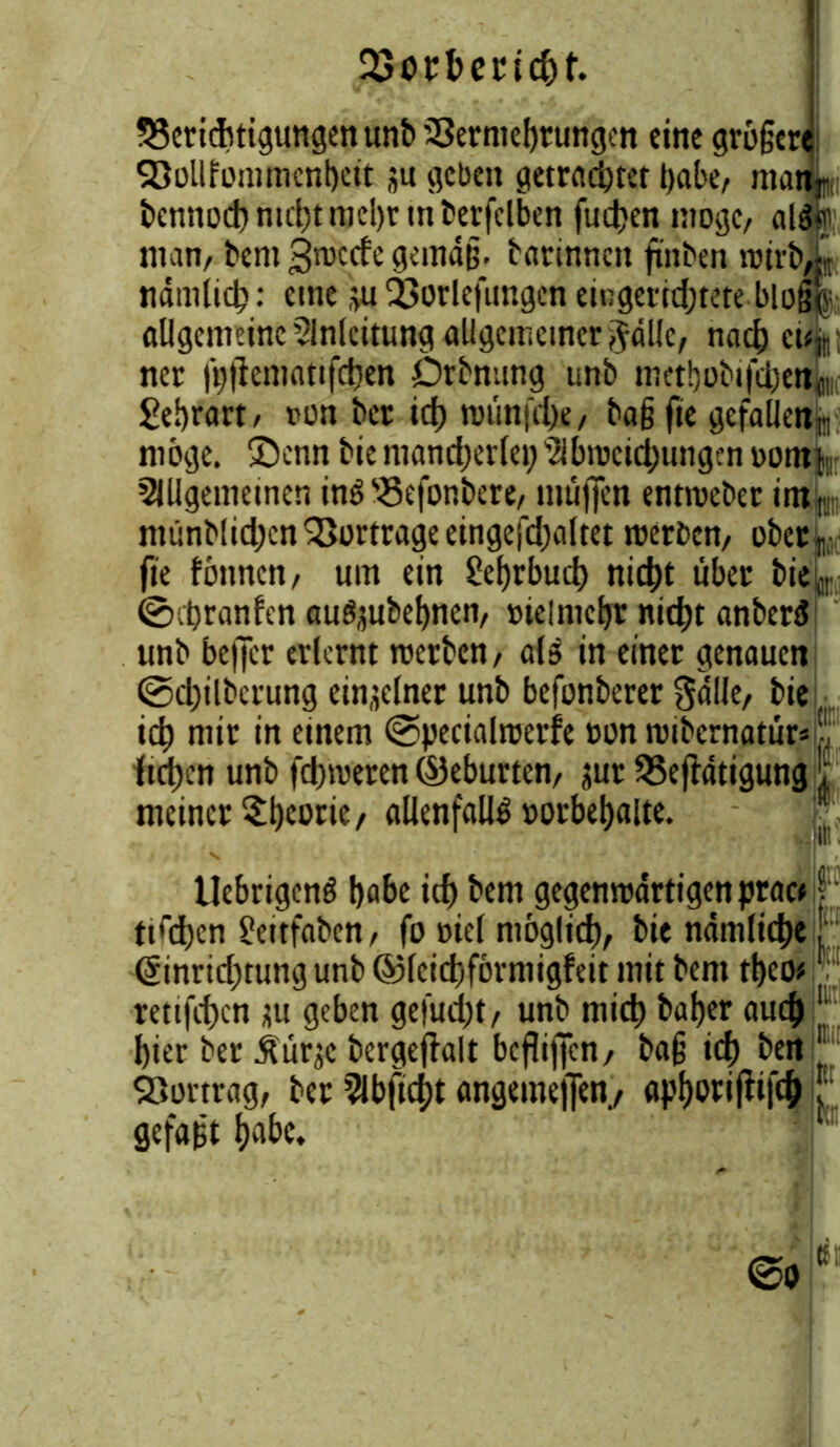 QSotbencfrt. Berichtigungen unb SSermebrungen eine größere Söüllfümmcnbeit ju geben getrachtet habe, ntanr bennod) nicht mehr tn berfelben fucben ntogc, als?; man, bent gnaccfe gemäß, barinncn finben nnrbX nämlich: eine $u Borlefimgen eingerichtete bloß|; allgemeine Einleitung allgemeiner $äl!e, nach ci4; ner (ijftematifcben Drbnung tmb metbobifetjen^ Sebrart, »un ber ich roünfd)e, baßfie gefallen^ möge, £>enn biemancherlei;2ibn)cichungenDon% Slllgemeinen inS Befonbere, muffen entroeber intL münblidjcn Bortrage eingefdjaltet werben, ober^ fie fönnen, um ein Lehrbuch nicht über bi% ©hranfen aufyubebnen, »lelmchr nicht anberS unb beffer erlernt werben, als in einet genauen ©djilberung einzelner unb befunberer gälle, bie •, ich mir in einem ©pecialwerfe »on wibernatür* ftd)cn unb fdjweren ©eburten, jur Betätigung meiner StKOtit/ allenfalls »orbebalte. UebrigcnS höbe ich bem gegenwärtigen pract | ttühen £eitfaben, fo Diel möglich, bie nämlich«! ©nridjtung unb ©leichförmigfeit mit bent tbeo* retifchen m geben gefudjt, unb mich baher auch 1 hier ber Jtürjc bcrgefialt beßijfcn, baß ich ben Bortrag, ber 2ibftd;t angemejfen, apljotiftifch ; gefaßt habe.