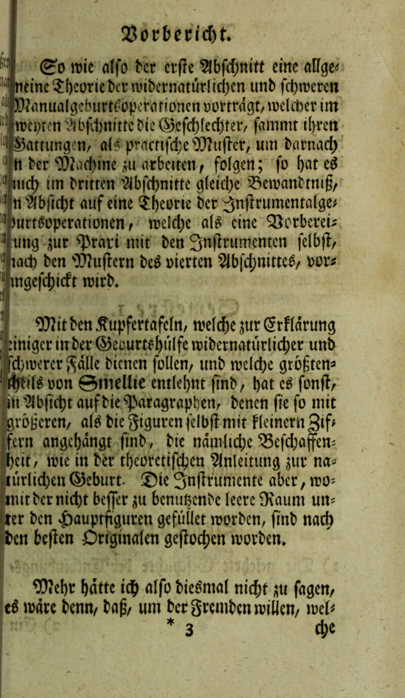 JÖorbepicht. <£o wie alfo tcr erffe 2lbfd)nitt eine alfge^ rinc$beoriebcrwibernattirlicben unb frtjtverc« lanualgcbtirtC'Opcrationen oortragt, welcher im wepten yii'i'ctjnutc bie ©cfd)!ed)ter, fammt if)ren I Gattungen, al* pracnfd)e JJlufter, um barnacb I ber 9)»iictjine *u arbeiten , folgen; fo f)at e*5 r itid) nn britrcn T?4bfrf)nitte gleiche 33ewanbtni§, n^bfiebt mifeine $bcorie ber ^nffrumentalge* btirtftopcrationen, welche als eine 'Gerberei; jung jur sprari mit ben ^nfirttmenten felbjf, ■'jiad) ben Puffern beö vierten 2lbfd;nittee, oor* II mgefebieft wirb. 9?7itbcn ßupfertafeln, n?efrf>e jut Grrfldrung Inniger in ber ©ecurtebülfe wtbernatürlicber unb jcbwerergdlle bienen füllen, unb tvclct)c gtoftem : tty:tl$ oon ©mellie entlehnt finb, bat e$ fonft, in ’JIbjlcbt aufbie Paragraphen, benen fte fo mit größeren, altf bie Figuren felbjt mit flcincrn 3if* fern angebangt finb, bie ndmlicbe 33cfd;affcn; beit, wie in ber tbcüretifdjcn Anleitung jur na- türlichen ©eburt ©ie Snfirumente aber, wo= mit ber nicht beffer ju benußenbe leere Dcaunt um ter ben £auptfig|uren gefüÜet worben, finb nach ten beften Originalen geflogen worben. ^0?ebt batte ich alfo bieftnal nicht au fagen, ti wäre benn, bafi, um bet gremben willen, mU * 3 d;e