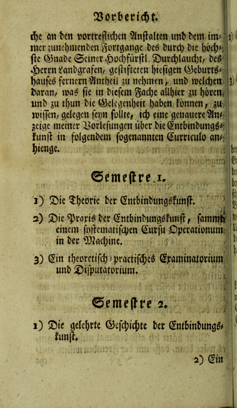 23otfbetMd)t, djc ön bcn »ortvefltd>£ti 5lnjhlten unbbem im* |j)i mcr suncl)menben Fortgänge t>eö burd) bie t>6dt>#- fle ©nai>e Seiner .£)od)fütjfl. Surd)laud)t, be6 ^)errn tlanbgrafen, gefttfteten t)tefigen ©eburtö* fyaufeö fernem 2lntbeil üu nehmen, unt> welchen |})l baran, wa$ fie in biefem gad)e aül)ier ju hören, unb ju tbun bic ©elegenbeit haben fimnen, ju wiffen, gelegen fci>n feilte, ich eine genauere 31m jeige meiner Uorlefungen über bie (5ntbinbungö<- iunfl in folgenbem fegenannten Gumcule am 2) Sie sprajriS ber (Sntbinbimgefunfl, fammti > einem fiiftematifcpen Gturfu Dperationum p in ber 9JJad;ine. , l)ienge. btt 0! ©emejlre.i. btr 1) Sie ^eorie ber @ntbinbungsfunfh 3) (Sin tbeoretifd)*practif$e$ djraminaloritmi unb Sifputatovium. ©eme(Ire i. 1) Sie gelehrte ©ef4»4>te ber (5ntbinbung& funjh