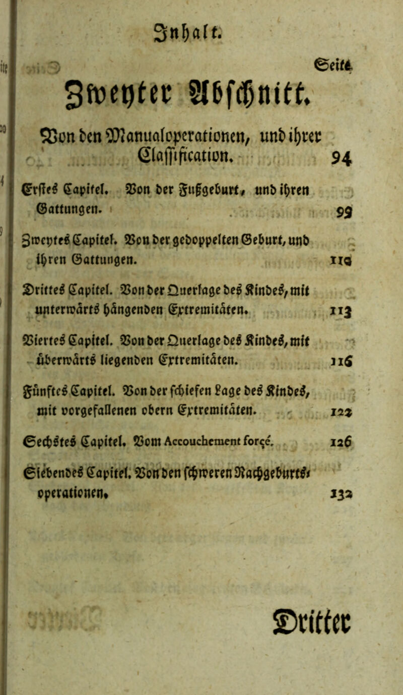 3n!)alt. 3toet)ter S(6fdjtttttt S3on fcen Sföanuafeperationen, unt if>tcc Qlajfiftcation. 94 Grjleg gapifel. 2>on her gufjgeburt, unh ihren Gattungen. 99 gtrcpfeß dapitel. SSou her gehoppelten Geburt, unh ihren Gattungen. na £ritteg Kapitel. QSon her Querlage heg ftinheg, mit unterrcdrtg b<Sngenhen (fptremitäten* 113 23ierte^ Kapitel. QSon her Querlage heg Äinheg, mit ubenrärtß liegenhen @jrtremitdten. 11S gunfteg Kapitel. 3>on her fc&iefen Sage heg Äinheg, mit oorgefaHenen obern ^tremitdten. in% ©ecb^teß Sapitel* $em Accouchement for$e, 126 giebenheg Kapitel. 2>on ben fermeren Sftacbgebnrrg* Operationen* 132 ©rittet
