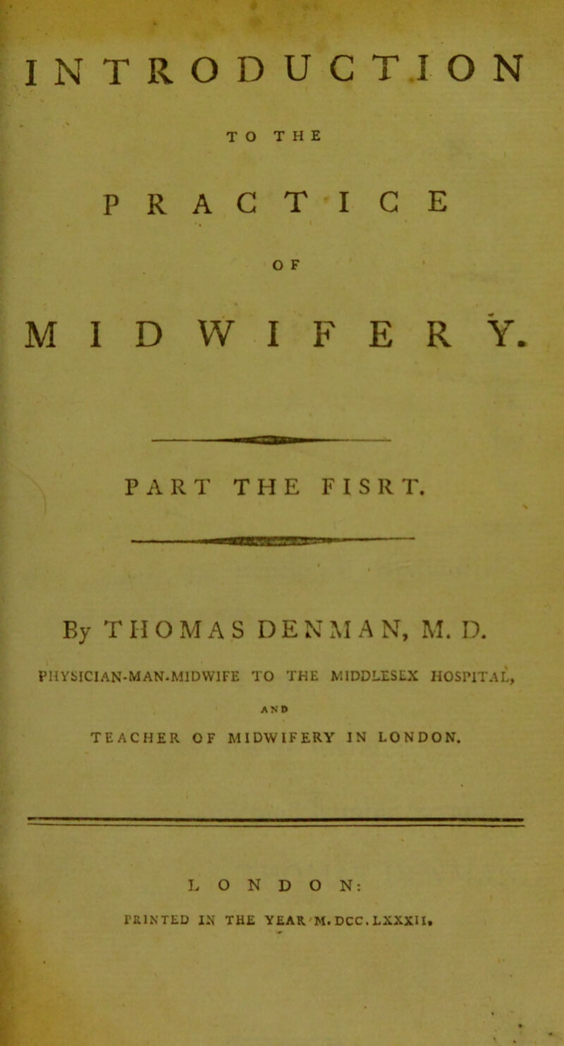 INTRODUCTION TO THE PRACTICE I * O F MIDWIFERY. PART THE F1SRT. By THOMAS D E N M A N, M. D. PHYSICIAN-MAN-MIDWIFE TO THE MIDDLESEX HOSPITAL, AND TEACHER OF MIDWIFERY IN LONDON. LONDON: PRINTED IN THE YEAR M.DCC.LXXXII