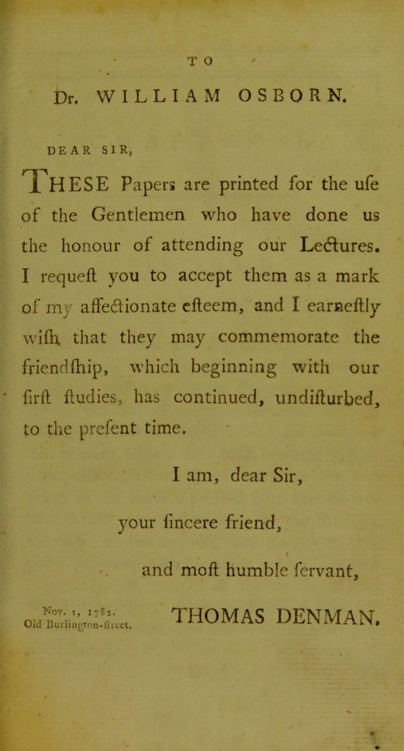 Dr. WILLIAM OSBORN. DEAR SIR, THESE Papers are printed for the ufe of the Gentlemen who have done us the honour of attending our Lectures. I requeft you to accept them as a mark of my affectionate efteem, and I earncRIy wifh. that they may commemorate the friendfhip, which beginning with our firft Rudies, has continued, undiRurbed, to the prefent time. I am, dear Sir, your fincere friend, i and moR humble fcrvant. Nov. i, i7Si. Old Burlington-llteet. THOMAS DENMAN.