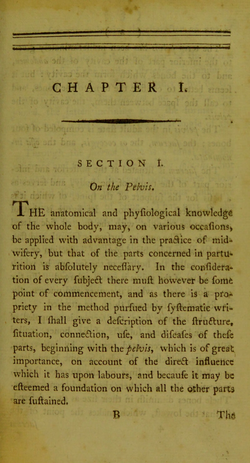 CHAPTER L SECTION I. On the Pelvis, The anatomical and phyliological knowledge of the whole body, may, on various occafions» be applied with advantage in the pra&ice of mid- wifery, but that of the parts concerned in partu- rition is abfolutely neceflary. In the confidera- tion of every fubjedl there muft however be fom£ point of commencement, and as there is a pro- priety in the method purfued by fyftematic wri- ters, I fhall give a defeription of the ftrutture, lituation, connection, ufe, and difeafes of thefe parts, beginning with the pelvis, which is of great importance, on account of the dire£t influence which it has upon labours, and becaufe it may be efteemed a foundation on which all the other parts are fuftained. B The