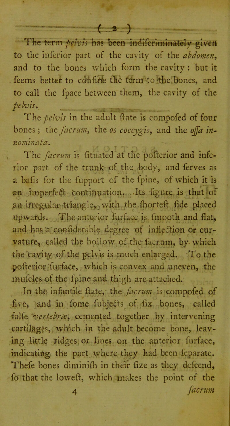 The term pelvis has been indifcriminately given to the inferior part of the cavity of the abdomen, and to the bones which form the cavity : but it feems better to confine the tdrm to-the bones, and to call the fpace between them, the cavity of the ■ ■ .3iME&*zrz The pelvis in the adult ftate is compofed of four bones; the facrum, the os coccygis, and the ojjd in- nominata. The facrum is fituated at the pofterior and infe- rior part of the trunk of the body, and ferves as a baiis for the fupport of the fpine, of which it is an imperfect continuation. . Its figure is that of an irregular triangle,.--* with the Ihorteft fide placed upwards. The anterior furface is fmooth and flat, and has a confiderable degree of inflexion or cur- vature, called the hollow of the facrum, by which the cavity of the pelvis is much enlarged. To the pofterior furface, which is convex and uneven, the mufcks of the fpine and thigh are attached. In the infantile ftate,' the facrum is compofed of five, and in iome fubjecis of fix bones, called falle 'vertebrae, cemented together by intervening cartilages, which in the adult become bone, leav- ing little ridges or lines oil the anterior furface, indicating the part where they had been feparate. Thefe bones diminifh in their fize as they defeend, fo that the loweft, which makes the point of the 4 facrum