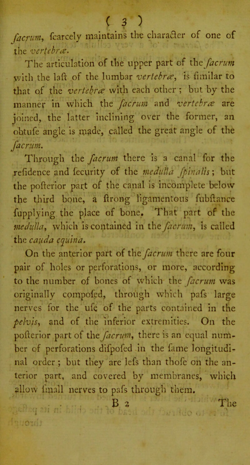 facrum, fcarcely maintains the charader of one of the vertebra. The articulation of the upper part of tht facrum with the laft of the lumbar vertebrais fimilar to that of the vertebra with each other ; but by the manner in which the facrum and vertebra are joined, the latter inclining over the former, 3n ohtufe angle is made, called the great angle of the facrum. Through the facrum there is a canal for the refidence and fecurity of the medulla [pinalls; but the po fieri or part of the canal is incomplete below the third bone, a flrong ligamentous fubflance fupplying the place of bone. That part of the medulla, which is contained in the facrum, is called the cauda equina. On the anterior part of the facrum there are four pair of holes or perforations, or more, according to the number of bones of which the facrum was originally compofed, through which pafs large nerves for the ufe of the parts contained in the pelvis, and of the inferior extremities. On the pofterior part of the facrum, there is an equal num- ber of perforations difpofed in the fame longitudi- nal order ; but they are lefs than thofe on the an- terior part, and covered by membranes, which allow lmnll nerves to pafs through them.