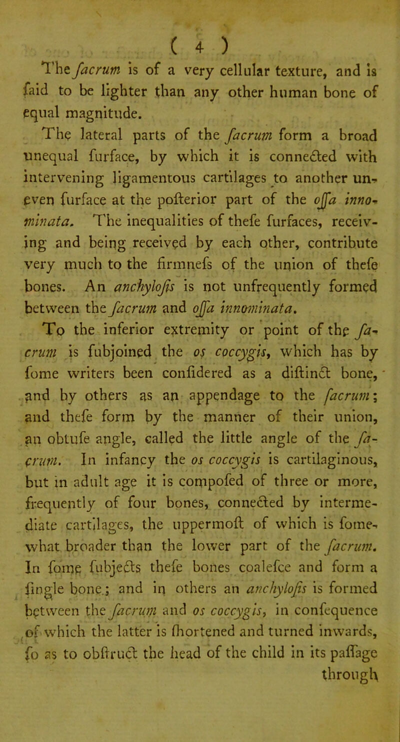 The facrum is of a very cellular texture, and is faid to be lighter than any other human bone of equal magnitude. The lateral parts of the facrum form a broad unequal furface, by which it is connected with intervening ligamentous cartilages to another urn. even furface at the pofterior part of the ojfa inno~ mlnata. The inequalities of thefe furfaces, receiv- ing and being received by each other, contribute very much to the firmnefs of the union of thefe bones. An anchylofis is not unfrequently formed between the facrum and ojfa innominata. To the inferior extremity or point of the fa.-* crum is fubjoined the os coccygis, which has by fome writers been conlidered as a diftindt bone, gnd by others as an appendage to the facrum; and thefe form by the manner of their union, an obtufe angle, called the little angle of the fa- ^rum. In infancy the os coccygis is cartilaginous, but in adult age it is conipofed of three or more, frequently of four bones, connected by interme- diate cartilages, the uppermoft of which is fome-* what broader than the lower part of the facrum. In fome fubjedts thefe bones coalefce and form a {ingle bone.; and in others an anchylofis is formed between the facrum and os coccygis, in confequence of which the latter is fliortened and turned inwards, fo as to obftruct the head of the child in its paflage through