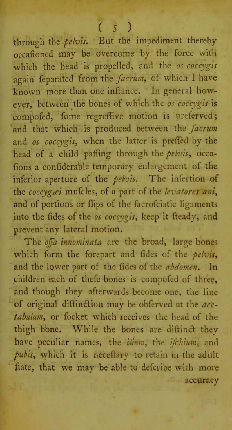 through the pelvis. But the impediment thereby occafioned may be overcome by the force with which the head is propelled, and the os coccygis again feparated from the facrunt, of which I have known more than one inftance. In general how- ever, between the bones of which the os coccygis is compofed, fome regreffive motion is preferved; and that which is produced between the fdcrum and os coccygis, when the latter is prefied by the head of a child palling through the pelvis, occa- fions a confiderable temporary enlargement of the inferior aperture of the pelvis. The infertion of the coccygcei mufcles, of a part of the levatores aniy and of portions or (lips of the facrofciatic ligaments into the Tides of the os coccygis, keep it heady, and prevent any lateral motion. The ojfa innominata are the broad, large bones which form the forepart and fides of the pelvis, and the lower part of the fides of the abdomen. In children each of thefe bones is compofed of three, and though they afterwards become one, the line of original diftindtion may be obferved at the ace- tabulum^ or focket which receives the head of the thigh bone. While the bones are diftinct they have peculiar names, the ilium t the ifehium, and pubis, which it is neceflarv to retain in the adult Hate, that we may be able to deferibe with more accuracy