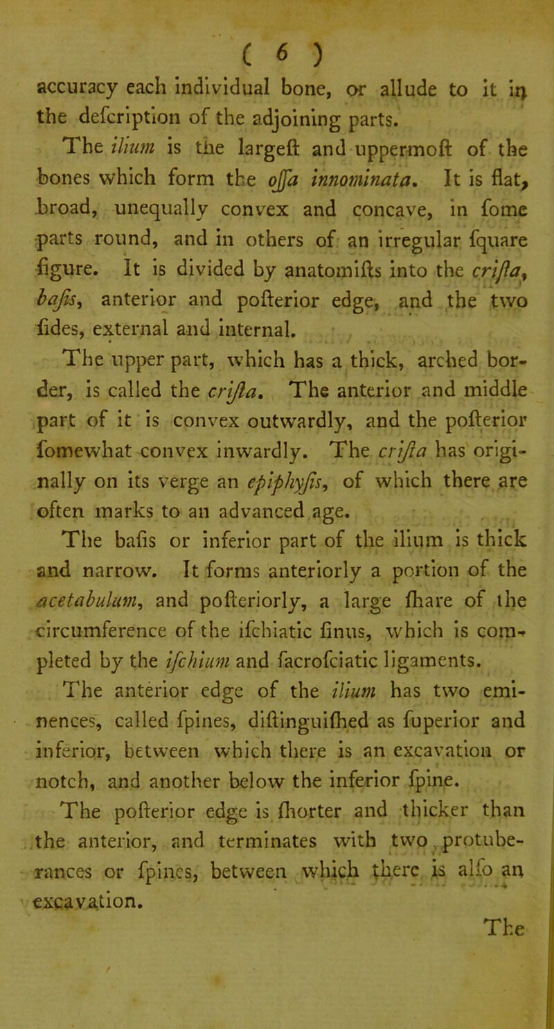 accuracy each individual bone, or allude to it ’14 the defcription of the adjoining parts. The ilium is the largeft and uppermoft of the bones which form the ojfa innominata. It is flat, broad, unequally convex and concave, in fome parts round, and in others of an irregular fquare figure. It is divided by anatomifts into the crijla, bafts, anterior and pofterior edge, and the two hides, external and internal. The upper part, which has a thick, arched bor- der, is called the crifta. The anterior and middle part of it is convex outwardly, and the pofterior fomewhat convex inwardly. The crifta has origi- nally on its verge an epiphyfts, of which there are often marks to an advanced age. The bafts or inferior part of the ilium is thick and narrow. It forms anteriorly a portion of the acetabulum, and pofteriorly, a large fhare of the circumference of the ifchiatic finus, which is com- pleted by the ifchium and facrofciatic ligaments. The anterior edge of the ilium has two emi- nences, called fpines, diftinguifhed as fuperior and inferior, between which there is an excavation or notch, and another below the inferior fpine. The pofterior edge is fhorter and thicker than the anterior, and terminates with two protube- rances or fpines, between which there is alfo an excavation.
