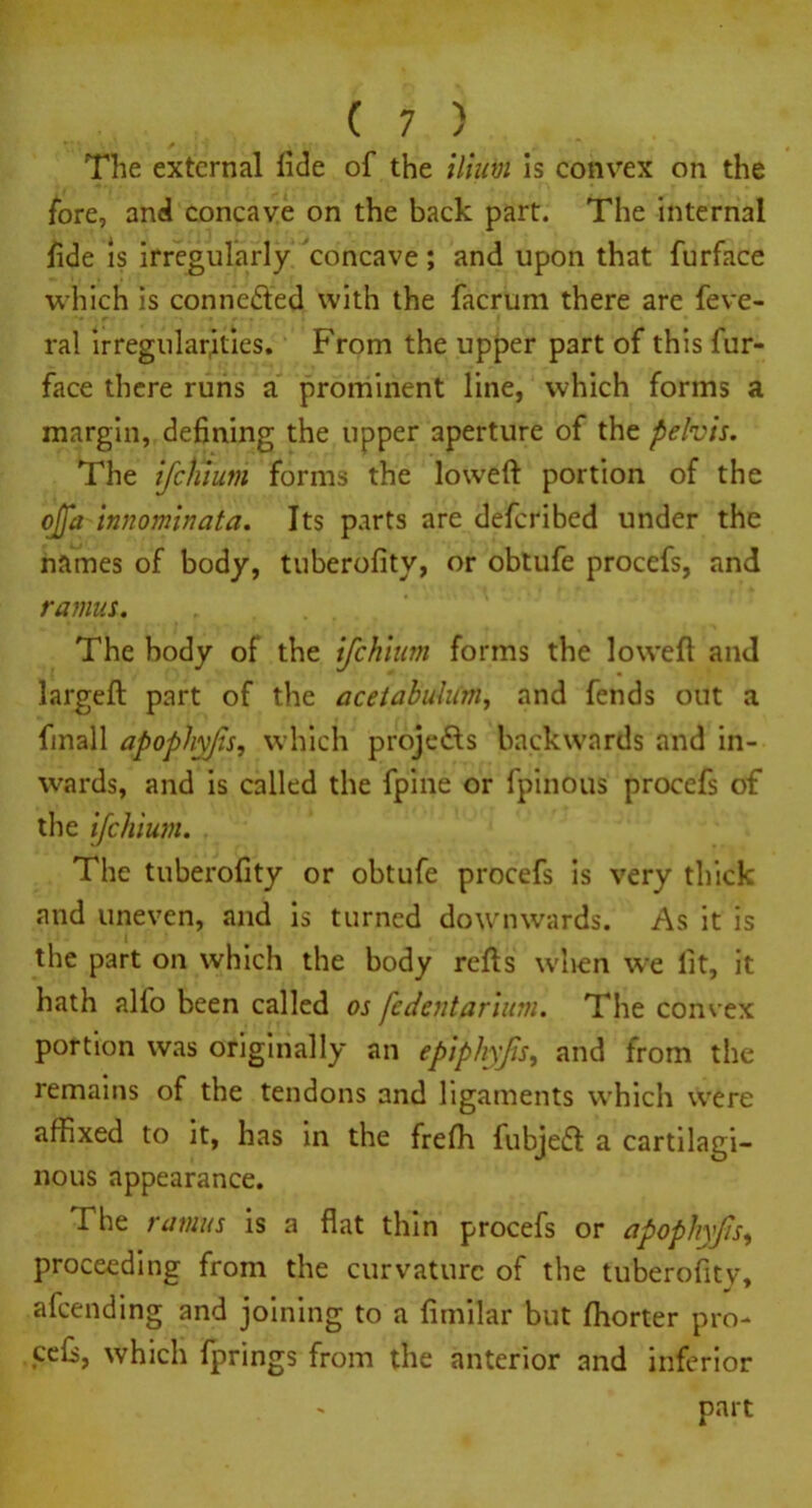 The external tide of the ilium is convex on the fore, and concave on the back part. The internal fide is irregularly concave; and upon that furface which is conne&ed with the facrum there are feve- ral irregular,ities. From the upper part of this fur- face there runs a prominent line, which forms a margin, defining the upper aperture of the pelvis. The ifehium forms the lowed portion of the ojfa tnnominata. Its parts are deferibed under the names of body, tuberofity, or obtufe procefs, and ramus. The body of the ifehium forms the loweft and larged part of the acetabulum, and fends out a finall apophyfs, which projects backwards and in- wards, and is called the fpine or fpinous procefs of the ifehium. The tuberofity or obtufe procefs is very thick and uneven, and is turned downwards. As it is the part on which the body reds when we fit, it hath all'o been called os fedentarium. The convex portion was originally an epiphyfis, and from the remains of the tendons and ligaments which were affixed to it, has in the frefh fubjeid a cartilagi- nous appearance. The ramus is a flat thin procefs or apophyfs, proceeding from the curvature of the tuberofity, afeending and joining to a fimilar but ffiorter pro- cefi, which fprings from the anterior and inferior part