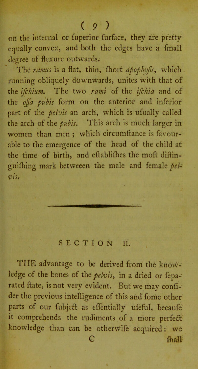 oh the internal or fuperior furface, they are pretty equally convex, and both the edges have a fmall degree of flexure outwards. The ramus is a flat, thin, fhort apophyfis, which running obliquely downwards, unites with that of the ifchium. The two rami of the ifchia and of the ofla pubis form on the anterior and inferior part of the pelvis an arch, which is ufually called the arch of the pubis. This arch is much larger in women than men ; which circumflance is favour- able to the emergence of the head of the child at the time of birth, and eftablifhes the molt diflin- guifhing mark betweeen the male and female pel- vis. - SECTION II. THR advantage to be derived from the know- ledge of the bones of the pelvis, in a dried or fepa- rated ftate, is not very evident. But we may confi- der the previous intelligence of this and fome other parts of our fubjeft as effentially ufeful, becaufe it comprehends the rudiments of a more perfect knowledge than can be otherwife acquired: we C fli all