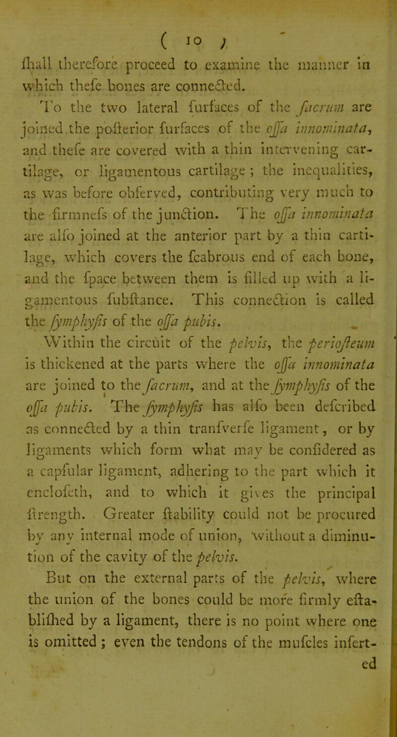 Ihall therefore proceed to examine the manner in which thcfe bones are conne£ted. i * t' * - ~ - - To the two lateral furfaces of the [acrum are joined the pofterior furfaces of the cjja innominata, and thefe are covered with a thin intervening car- tilage, or ligamentous cartilage ; the inequalities, as was before obferved, contributing very much to the firmnefs of the jun&ion. The ojja innominata are alio joined at the anterior part by a thin carti- lage, which covers the fcabrous end of each bone, and the fpace between them is filled up with a li- gamentous fubfhnce. This connection is called the fymphyfis of the ojja pubis. Within the circuit of the pelvis, the periojleum is thickened at the parts where the ojja innominata are joined to the fa c rum, and at the fymphyfis of the ojfa pubis. The fymphyfis has alfo been deferibed as connected by a thin tranfverfe ligament, or by ligaments which form what may be confidered as a capfular ligament, adhering to the part which it enclofeth, and to which it gives the principal llrength. Greater ft ability could not be procured by any internal mode of union, without a diminu- tion of the cavity of the pelvis. But on the external parts of the pelvis, where the union of the bones could be more firmly efta- blifhed by a ligament, there is no point where one is omitted ; even the tendons of the mufcles infert- ed