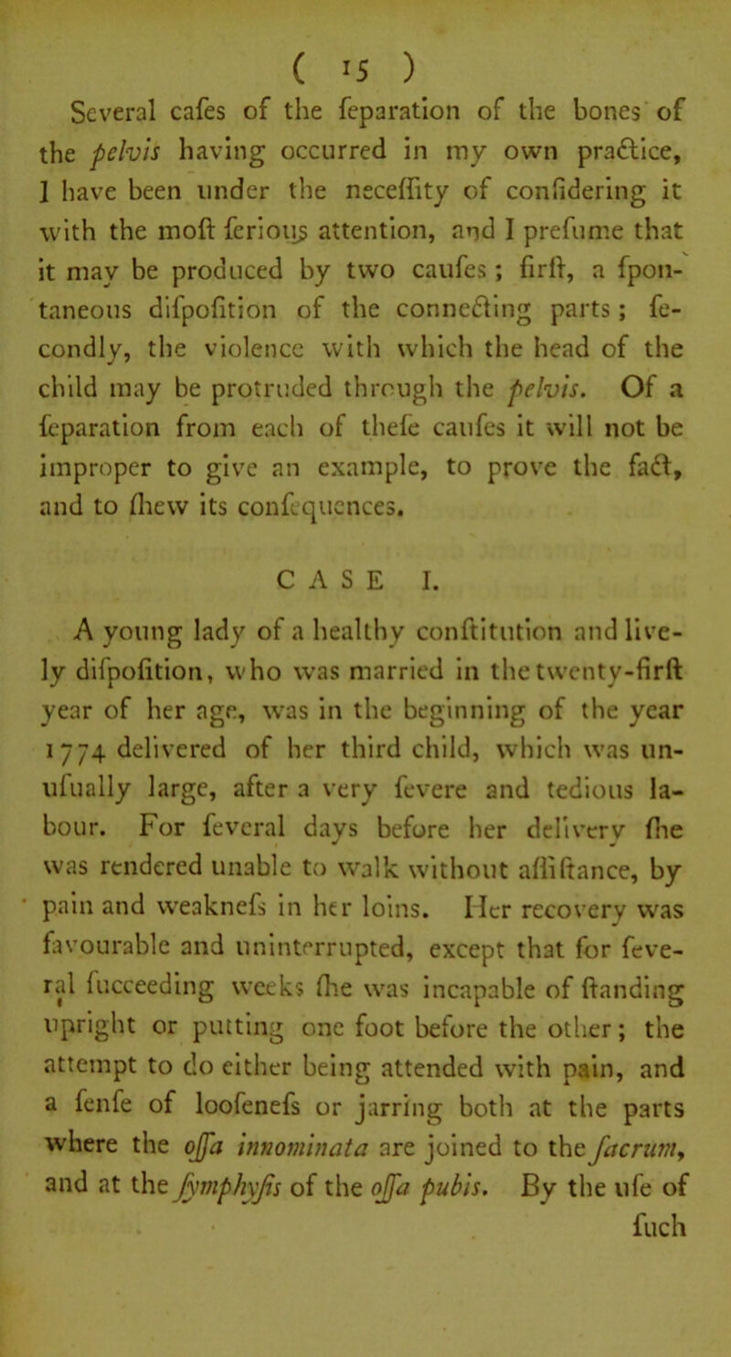 ( >5 ) Several cafes of the feparation of the bones of the pelvis having occurred in my own practice, 1 have been under the neceffity of considering it with the moft ferioqs attention, and I prefume that it may be produced by two caufes ; firft, a fpon- taneous difpofition of the conne&ing parts; fe- condly, the violence with which the head of the child may be protruded through the pelvis. Of a feparation from each of thefe caufes it will not be improper to give an example, to prove the faft, and to fhew its confequences. CASE I. A young lady of a healthy conftitution and live- ly difpofition, who was married in the twentv-firft year of her age, was in the beginning of the year 1774 delivered of her third child, which was un- ulually large, after a very fevere and tedious la- bour. For feveral days before her delivery (he was rendered unable to walk without alliftance, by pain and weaknefs in her loins. Her recovery was favourable and uninterrupted, except that for feve- ral lucceeding weeks Ore was incapable of handing upright or putting one foot before the other; the attempt to do either being attended with pain, and a fenfe of loofenefs or jarring both at the parts where the ojja innominata are joined to the Jacrum, and at the fymphyjis of the offa pubis. By the ufe of fuch