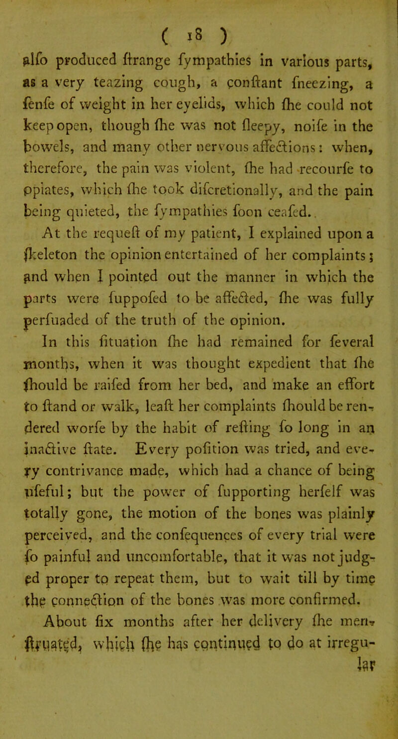 ( -8 ) glfo produced ftrange fymp3thies in various parts, as a very teazing cough, a qonftant fneezing, a fenfe of weight in her eyelids, which (he could not keep open, though (he was not fleepy, noife in the bowels, and many other nervous affeftions: when, therefore, the pain was violent, (he had recourfe to ppiates, which (he took difcretionally, and the pain being quieted, the fym pat hies foon ceafed.. At the requeft of my patient, 1 explained upon a fkeleton the opinion entertained of her complaints; gnd when I pointed out the manner in which the parts were fuppofed to be affefted, (he was fully perfuaded of the truth of the opinion. In this (ituation fhe had remained for feveral months, when it was thought expedient that (he fhould be raifed from her bed, and make an effort to (land or walk, lead her complaints fhould be ren-r dered worfe by the habit of reding fo long in an inactive date. Every podtion was tried, and eve- yy contrivance made, which had a chance of being tifeful; but the power of fupporting herfelf was totally gone, the motion of the bones was plainly perceived, and the confequences of every trial were fo painful and uncomfortable, that it was not judg- ed proper to repeat them, but to wait till by time thp eotmeffion of the bones was more confirmed. About fix months after her delivery (he men* ftyuated^ whifh ft? bas cqntftu?d to do at irregu- lar