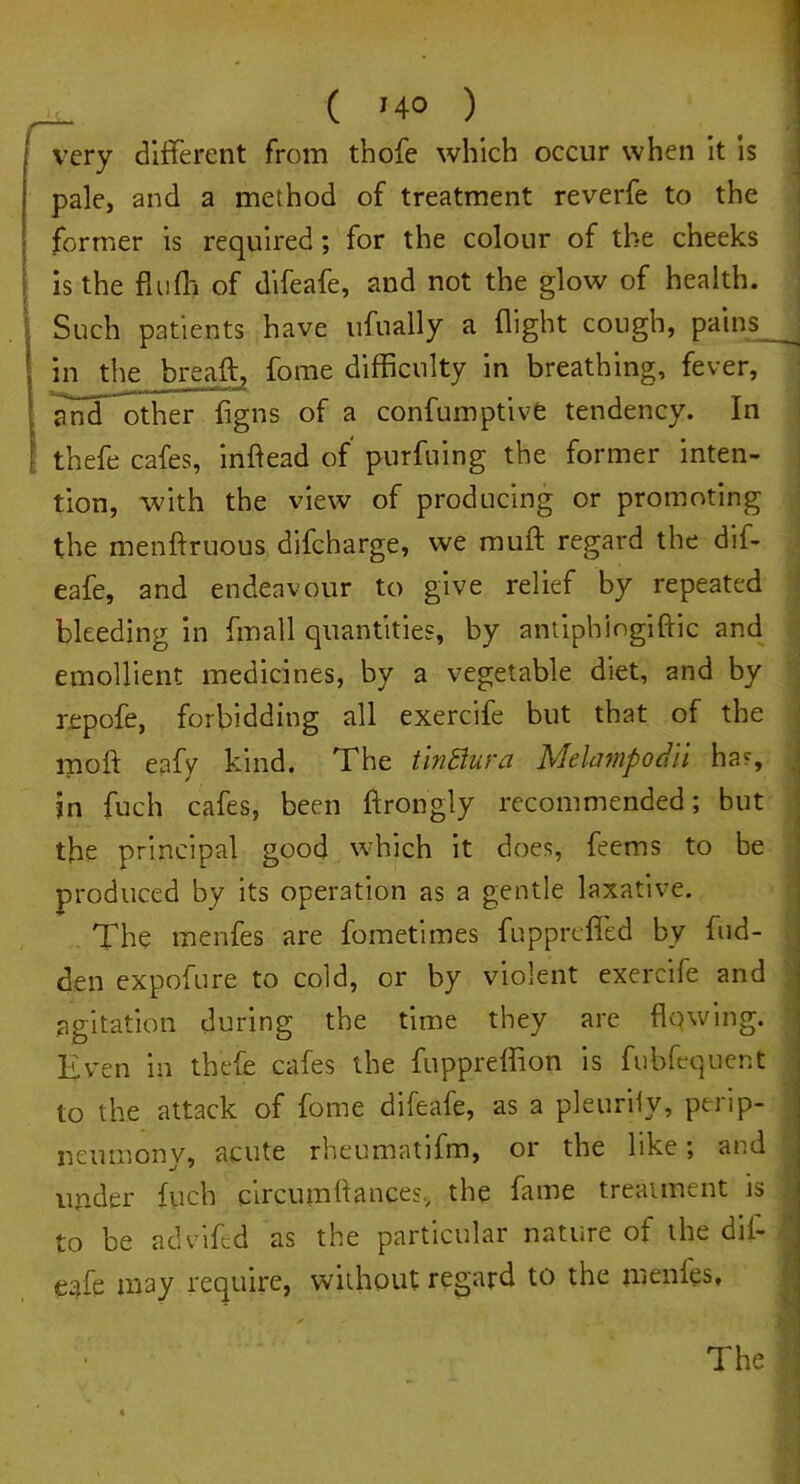 ( '4° ) very different from tbofe which occur when it is pale, and a method of treatment reverfe to the former is required; for the colour of the cheeks is the fluff of difeafe, and not the glow of health. Such patients have ufually a flight cough, pains . 1 in the breaft, fome difficulty in breathing, fever, and other figns of a confumptive tendency. In thefe cafes, inftead of purfuing the former inten- tion, with the view of producing or promoting the menftruous difcharge, we rauft regard the dif- eafe, and endeavour to give relief by repeated bleeding in fmall quantities, by antiphiogiftic and emollient medicines, by a vegetable diet, and by repofe, forbidding all exercife but that of the moll eafy kind. The tinStura Mekimpodii has, in fuch cafes, been ftrongly recommended; but the principal good which it does, feems to be produced by its operation as a gentle laxative. The menfes are fometimes fuppreffed by hid- den expofure to cold, or by violent exercife and agitation during the time they are flowing. Even in thefe cafes the fuppreffion is fubfequent to the attack of fome difeafe, as a pleurily, perip- neumony, acute rheumatifm, or the like; and under fuch circumflances. the fame treatment is to be advifed as the particular nature of the dif- eafe may require, without regard to the menfes.