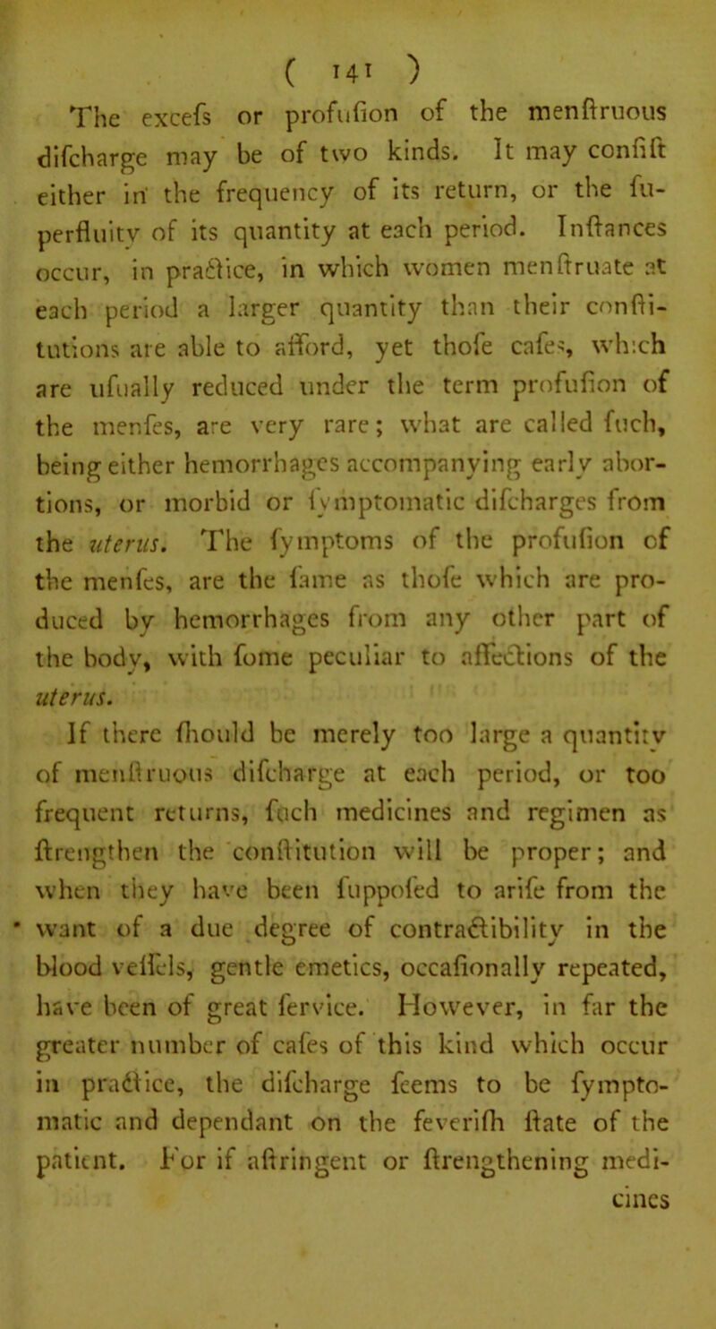 The excefs or profufion of the menftruous difeharge may be of two kinds. It may confift either in' the frequency of its return, or the fu- perfluitv of its quantity at each period. Inftances occur, in practice, in which women menftruate at each period a larger quantity than their cnnfti- tutions are able to afford, yet thole cafes, which are ufually reduced under the term profufion of the menfes, are very rare; what are called fuch, being either hemorrhages accompanying early abor- tions, or morbid or fymptomatic difeharges from the uterus. The fymptoms of the profufion of the menfes, are the lame ns thofe which are pro- duced by hemorrhages from any other part of the body, with fome peculiar to aflfedtions of the uterus. If there fhould be merely too large a quantity of menfiruous difeharge at each period, or too frequent returns, fuch medicines and regimen as ftreiTgthen the conftitution will be proper; and when they have been luppoled to arife from the * want of a due degree of contradfibility in the blood velfels, gentle emetics, occafionally repeated, have been of great fervice. However, in far the greater number of cafes of this kind which occur in pradiice, the difeharge feems to be fympto- matic and dependant on the feverifh fiate of the patient. For if aftringent or ftrengthening medi- cines