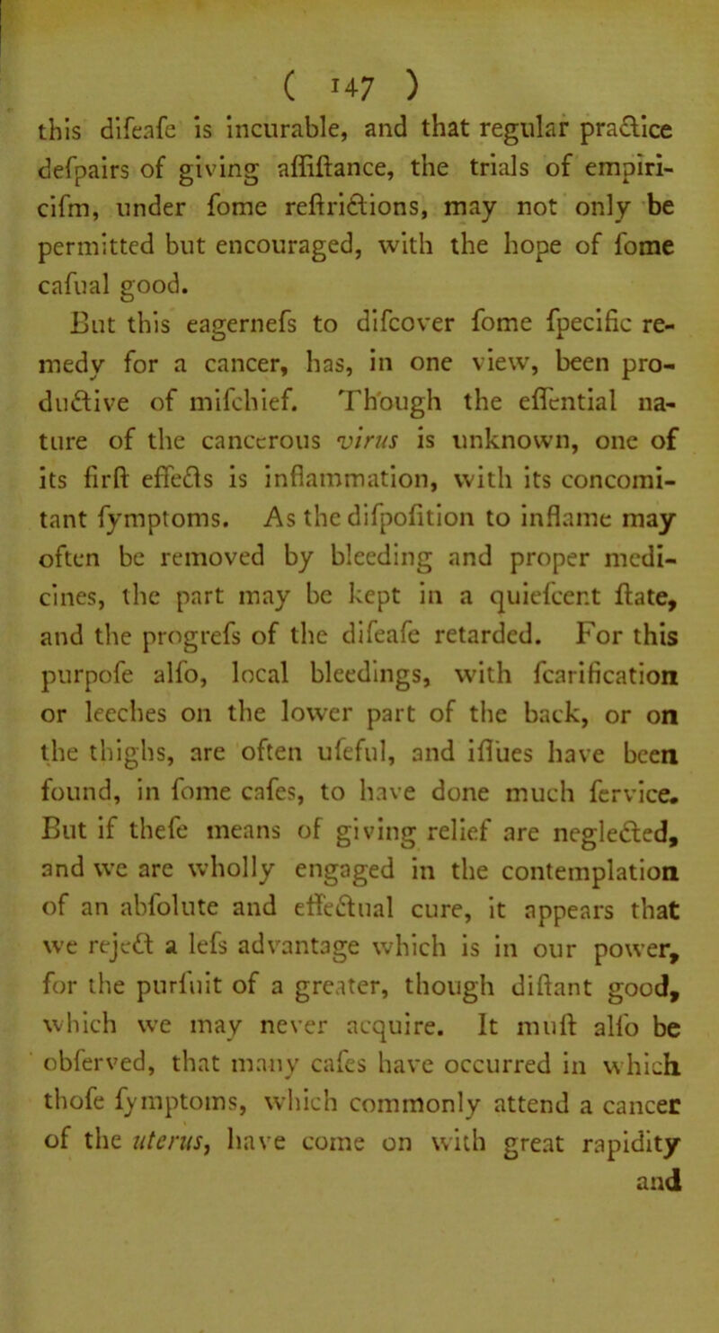 ( !47 ) this difeafe is incurable, and that regular pradlice defpairs of giving affiftance, the trials of empiri- cifm, under fome reftri&ions, may not only be permitted but encouraged, with the hope of fome cafual good. But this eagernefs to difcover fome fpecific re- medy for a cancer, has, in one view, been pro- ductive of mifchief. Though the effcntial na- ture of the cancerous virus is unknown, one of its firft effects is inflammation, with its concomi- tant fymptoms. As the difpofition to inflame may often be removed by bleeding and proper medi- cines, the part may be kept in a quiefeent ftate, and the progrefs of the difeafe retarded. For this purpofe alfo, local bleedings, with fearifleation or leeches on the lower part of the back, or on the thighs, are often ufeful, and ifliies have been found, in fome cafes, to have done much fervice. But if thefe means of giving relief are negleCted, and we are wholly engaged in the contemplation of an abfolute and etfe&ual cure, it appears that we rejett a lefs advantage which is in our power, for the purfuit of a greater, though diftant good, which we may never acquire. It muff alfo be obferved, that many cafes have occurred in which thofe fymptoms, which commonly attend a cancer of the uterus, have come on with great rapidity and