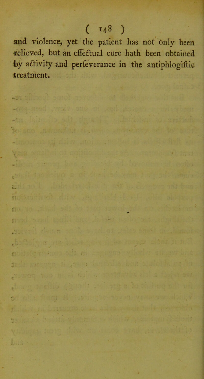 and violence, yet the patient has not only been relieved, but an effedtual cure hath been obtained ■by activity and perfeverance in the antiphlogiftic treatment. f f