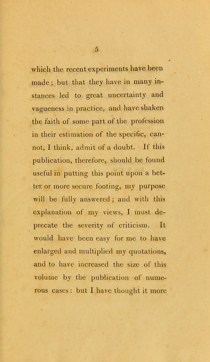 which the recent experiments have been made; but that they have in many in- stances led to great uncertainty and vagueness in practice, and have shaken the faith of some part of the profession in their estimation of the specific, can- not, I think, admit of a doubt. If this publication, therefore, should be found useful in putting this point upon a bet- ter or more secure footing, my purpose will be fully answered ; and with this explanation of my views, I must de- precate the severity of criticism. It would have been easy for me to have enlarged and multiplied my quotations, and to have increased the size of this volume by the publication of nume- rous cases : but I have thought it more